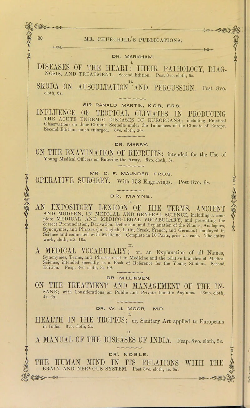 -*e- DR. MARKHAM. DISEASES OE THE HEART i THEIR PATHOLOGY, DIAG- NOSIS, AND TREATMENT. Second Edition. Post 8vo. cloth, 6*. ii. SKODA ON AUSCULTATION AND PERCUSSION. Post 8vo. cloth, 6s. SIR RANALD MARTIN, K.C.B., F.R.S. INFLUENCE OF TROPICAL CLIMATES IN PRODUCING THE ACUTE ENDEMIC DISEASES OF EUROPEANS; including Practical Observations on their Chronic Sequelae under the Influences of the Climate of Europe. Second Edition, much enlarged. 8vo. cloth, 20s. DR. MASSY. ON THE EXAMINATION OF RECRUITS; intended for the Use of Young Medical Officers on Entering the Army. 8vo. cloth, 5s. „ MR. C. F. MAUNDER, F.R.C.S. J OPERATIYE SURGERY. With 158 Engravings. Post 8vo. 6,. DR. M A YN E. AN EXPOSITORY LEXICON1'OF THE TERMS, ANCIENT AND MODERN, IN MEDICAL AND GENERAL SCIENCE, including a com- plete MEDICAL AND MEDICO-LEGAL VOCABULARY, and presenting the 0 correct Pronunciation, Derivation, Definition, and Explanation of the Names, Analogues, S3'_nonymes, and Phrases (in English, Latin, Greek, French, and German,) employed in Science and connected with Medicine. Complete in 10 Parts, price 5s. each. The entire -work, cloth, £2. 10s. II. A MEDICAL VOCABULARY; or, an Explanation of all Names, Synonymes, Terms, and Phrases used in Medicine and the relative branches of Medical Science, intended specially as a Book of Reference for the Young Student. Second Edition. Fcap. 8vo. cloth, 8s. 6d. DR. MILLINGEN. ON THE TREATMENT AND MANAGEMENT OF THE IN- SANE; with Considerations on Public and Private Lunatic Asylums. 18mo. cloth, 4s. 6d. DR. W. J. MOOR, M.D. HEALTH IN THE TROPICS; or, Sanitary Art applied to Europeans in India. 8vo. cloth, 9s. II. A MANUAL OF THE DISEASES OF INDIA. Fcap. Svo. doth, 5,. DR'. NOBLE. 1 THE HUMAN MIND IN ITS RELATIONS WITH THE i * BRAIN AND NERVOUS SYSTEM. Post 8vo. cloth, 4s. 6d. ?<J»S^-«*- *s 5$*>';