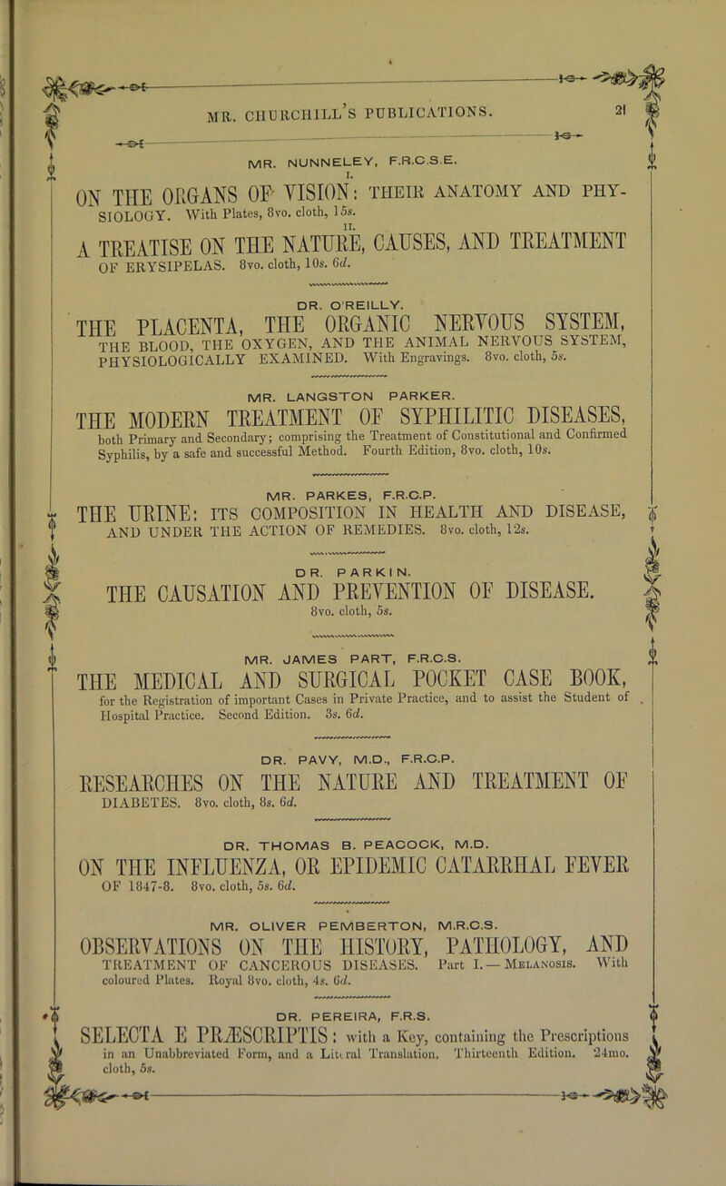 JO- MR. NUNNELEY, F.R.C.S.E. ON THE ORGANS OF VISION: their anatomy and phy- siology. With Plates, 8vo. cloth, 15s. A TREATISE ON THE NATURE, CAUSES, AND TREATMENT OF ERYSIPELAS. 8vo. cloth, 10s. 6d. DR. O'REILLY. THE PLACENTA, THE ORGANIC NERVOUS SYSTEM, THE BLOOD, THE OXYGEN, AND THE ANIMAL NERVOUS SYSTEM, PHYSIOLOGICALLY EXAMINED. With Engravings. 8vo. cloth, 5s. MR. LANGSTON PARKER. THE MODERN TREATMENT 0E SYPHILITIC DISEASES, both Primary and Secondary; comprising the Treatment of Constitutional and Confirmed Syphilis, by a safe and successful Method. Fourth Edition, 8vo. cloth, 10s. MR. PARKES, F.R.C.P. * THE URINE: its composition in health and disease, AND UNDER THE ACTION OF REMEDIES. 8vo. cloth, 12s. THE CAUSATION AND PREVENTION OF DISEASE. 8vo. cloth, 5s. MR. JAMES PART, F.R.C.S. THE MEDICAL AND SURGICAL POCKET CASE BOOK, for the Registration of important Cases in Private Practice, and to assist the Student of Hospital Practice. Second Edition. 3s. 6d. DR. PAVY, M.D., F.R.C.P. RESEARCHES ON THE NATURE AND TREATMENT OF DIABETES. 8vo. cloth, 8s. 6d. DR. THOMAS B. PEACOCK, M.D. ON THE INFLUENZA, OR EPIDEMIC CATARRHAL FEVER OF 1847-8. 8vo. cloth, 5s. 6d. MR. OLIVER PEMBERTON, M.R.C.S. OBSERVATIONS ON THE HISTORY, PATHOLOGY, AND TREATMENT OF CANCEROUS DISEASES. Part I.— Melanosis. With coloured Plates. Royal 8vo. cloth, 4s. 6d. #$ DR. PERE1RA, F.R.S. SELECTA E PRiESCRIPTIS : with a Key, containing the Prescriptions in an Unabbreviated Form, and a Liu nil Translation. Thirteenth Edition. *24rao. cloth, 5s.