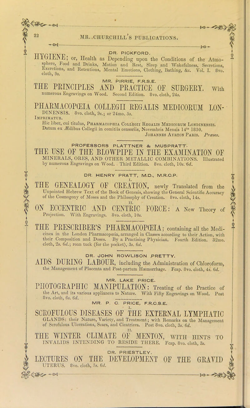 TTVPTTIMT DR' PICKFORD- 11I \JihiS Ji; or, Health as Depending upon the Conditions of the Atmo- sphere, Food and Drinks, Motion and Rest, Sleep and Wakefulness, Secretions, Excretions, and Retentions, Mental Emotions, Clothing, Bathing, &c. Vol. I. 8vo. cloth, 9s. „ MR. PIRRIE, F.R.S.E. TEE PRINCIPLES AND PRACTICE OF SURGERY. With numerous Engravings on Wood. Second Edition. 8vo. cloth, 24s. PHARMACOPEIA COLLEGE REGALIS MEDICORUM LON- DINENSIS. 8vo. cloth, 9s.; or 24mo. 5s. Imprimatur. Hie liber, cui titulus, Pharmacopeia Collegii Reoalis Medioorum Londinensis. Datum ex jEdibus Collegii in comitiis censoriis, Novembris Mensis 14t0 1850. Johannes Ayrion Paris. Presses. PROFESSORS PLATTNER Sc. MUSPRATT. THE USE OF THE BLOWPIPE IN THE EXAMINATION OF MINERALS, ORES, AND OTHER METALLIC COMBINATIONS. Illustrated by numerous Engravings on Wood. , Third Edition. 8vo. cloth, 10s. 6d. 0 DR. HENRY PRATT, M.D., M.R.C.P. | THE GENEALOGY OF CREATION, newly Translated from the Unpointed Hebrew Text of the Book of Genesis, showing the General Scientific Accuracy of the Cosmogony of Moses and the Philosophy of Creation. 8vo. cloth, 14s. ON ECCENTRIC AND CENTRIC FORCE: a New Theory of Projection. With Engravings. 8vo. cloth, 10s. THE PRESCRIBED PHARMACOPEIA; containing all the Medi- cines in the London Pharmacopoeia, arranged in Classes according to their Action, with their Composition and Doses. By a Practising Physician. Fourth Edition. 32mo. cloth, 2s. 6d.; roan tuck (for the pocket), 3s. 6d. DR. JOHN ROWLISON .PRETTY. AIDS DURING LABOUR, including the Administration of Chloroform, the Management of Placenta and Post-partum Hsemorrhage. Fcap. 8vo. cloth, 4s. 6d. MR. LAKE PRICE. PHOTOGRAPHIC MANIPULATION: Treating of the Practice of the Art, and its various appliances to Nature. With Fifty Engravings on Wood. Post 8vo. cloth, 6s. 6d. ~™_„ MR. P. C. PRICE, F.R.C.S.E. SCROFULOUS DISEASES OF THE EXTERNAL LYMPHATIC GLANDS: their Nature, Variety, and Treatment; with Remarks on the Management of Scrofulous Ulcerations, Scars, and Cicatrices. Post 8vo. cloth, 3s. 6d. THE WINTER CLIMATE OF MENTON, with hints to INVALIDS INTENDING TO RESIDE THERE. Fcap. 8vo. cloth, 3s. DR. PRIESTLEY. LECTURES ON THE DEVELOPMENT OF THE GRAYID UTERUS. 8vo. cloth, 5s. 6d. KB
