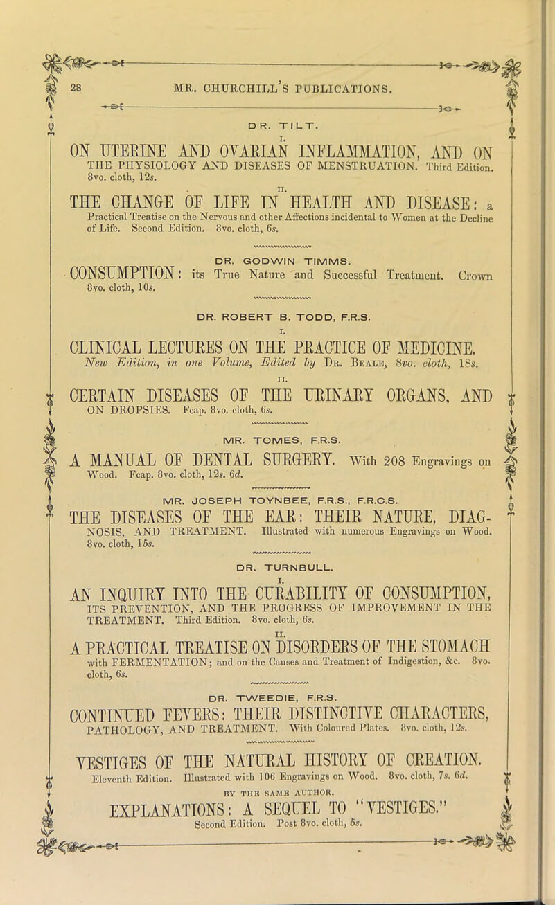 \{St€~~»* — *e 5^ 28 mr. churchill's publications. DR. TILT. ON UTERINE AND OYARIAN INFLAMMATION, AND ON THE PHYSIOLOGY AND DISEASES OF MENSTRUATION. Third Edition. 8vo. cloth, 12s. THE CHANGE OF LIFE In*HEALTH AND DISEASE: a Practical Treatise on the Nervous and other Affections incidental to Women at the Decline of Life. Second Edition. 8vo. cloth, 6s. DR. GODWIN TIMMS. CONSUMPTION: its True Nature 'and Successful Treatment. Crown 8vo. cloth, 10s. DR. ROBERT B. TODD, F.R.S. CLINICAL LECTURES ON THE PRACTICE OF MEDICINE. New Edition, in one Volume, Edited by Db. Bealb, 8vo. doth, 18s. t CERTAIN DISEASES OF THE URINARY ORGANS, AND * ON DROPSIES. Fcap. 8vo. cloth, 6s. MR. TOMES, F.R.S. A MANUAL OF DENTAL SURGERY. With 208 Engravings on X Wood. Fcap. 8vo. cloth, 12s. 6d. P MR. JOSEPH TOYNBEE, F.R.S., F.R.C.S. * THE DISEASES OF THE EAR: THEIR NATURE, DIAG- f NOSIS, AND TREATMENT. Illustrated with numerous Engravings on Wood. 8vo. cloth, 15s. DR. TURNBULL. AN INQUIRY INTO THE CURABILITY OF CONSUMPTION, ITS PREVENTION, AND THE PROGRESS OF IMPROVEMENT IN THE TREATMENT. Third Edition. 8vo. cloth, 6s. A PRACTICAL TREATISE ON DISORDERS OF THE STOMACH with FERMENTATION; and on the Causes and Treatment of Indigestion, &c. 8vo. cloth, 6s. DR. TWEEDIE, F.R.S. CONTINUED FEYERS: THEIR DISTINCTIVE CHARACTERS, PATHOLOGY, AND TREATMENT. With Coloured Plates. 8vo. cloth, 12s. YESTIGES OF THE NATURAL HISTORY OF CREATION. Eleventh Edition. Illustrated with 106 Engravings on Wood. 8vo. cloth, 7s. Gd. BY THE SAME AUTHOR. EXPLANATIONS: A SEQUEL TO YESTIGES. | Second Edition. Post 8vo. cloth, 5s. |* , *-vf ■ *