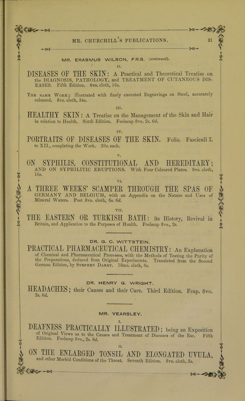 <5&5 &i mr. churchill's publications. 31 — MR. ERASMUS WILSON, F.R.S. {continued). II. DISEASES OF THE SKIN: A Practical and Theoretical Treatise on the DIAGNOSIS, PATHOLOGY, and TREATMENT OF CUTANEOUS DIS- EASES. Fifth Edition. 8vo. cloth, 16s. The same Work; illustrated with finely executed Engravings on Steel, accurately- coloured. 8vo. cloth, 34s. nr. HEALTHY SKIN : A Treatise on the Management of the Skin and Hair in relation to Health. Sixth Edition. Foolscap 8vo. 2s. 6d. IV. PORTRAITS OF DISEASES OF THE SKIN. Folio. Fascicnii L to XII., completing the Work. 20s. each. v. ON SYPHILIS, CONSTITUTIONAL AND HEREDITARY; AND ON SYPHILITIC ERUPTIONS. With Four Coloured Plates. 8vo. cloth, 16s. VI. A THREE WEEKS' SCAMPER THROUGH THE SPAS OF GERMANY AND BELGIUM, with an Appendix on the Nature and Uses of Mineral Waters. Post 8vo. cloth, 6s. 6d. VII. THE EASTERN OR TURKISH BATH: its History, Revival in Britain, and Application to the Purposes of Health. Foolscap 8vo., 2s. DR. Q. O. WITTSTEIN. PRACTICAL PHARMACEUTICAL CHEMISTRY: An Explanation of Chemical and Pharmaceutical Processes, with the Methods of Testing the Purity of the Preparations, deduced from Original Experiments. Translated from the Second German Edition, by Stephen Darby. 18mo. cloth, 6s. DR. HENRY Q. WRIGHT. HEADACHES; their Causes and their Cure. Third Edition. Fcap. 8vo. 2s. 6d. MR. YEARSLEY. DEAFNESS PRACTICALLY ILLUSTRATED; being an Exposition ot Original Views as to the Causes and Treatment of Diseases of the Ear. Fifth Edition. Foolscap 8vo., 2s. 6d ii. ON THE ENLARGED TONSIL AND ELONGATED UYULA, and other Morbid Conditions of the Throat. Seventh Edition. 8vo. cloth, 5s.