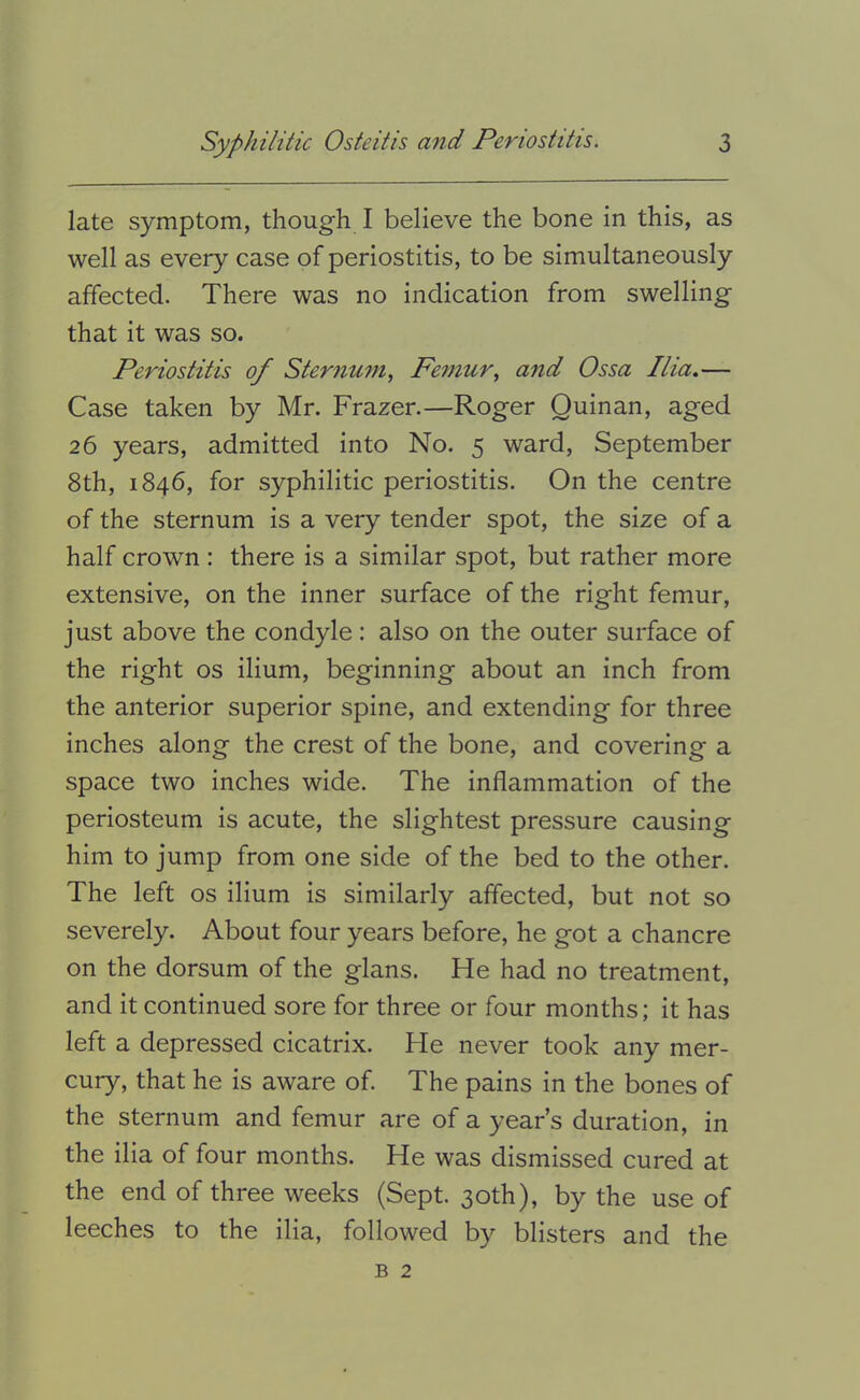 late symptom, though I believe the bone in this, as well as every case of periostitis, to be simultaneously affected. There was no indication from swelling that it was so. Periostitis of Sternum., Femur, and Ossa Ilia,— Case taken by Mr. Frazer.—Roger Quinan, aged 26 years, admitted into No. 5 ward, September 8th, 1846, for syphilitic periostitis. On the centre of the sternum is a very tender spot, the size of a half crown : there is a similar spot, but rather more extensive, on the inner surface of the right femur, just above the condyle: also on the outer surface of the right os ilium, beginning about an inch from the anterior superior spine, and extending for three inches along the crest of the bone, and covering a space two inches wide. The inflammation of the periosteum is acute, the slightest pressure causing him to jump from one side of the bed to the other. The left os ilium is similarly affected, but not so severely. About four years before, he got a chancre on the dorsum of the glans. He had no treatment, and it continued sore for three or four months; it has left a depressed cicatrix. He never took any mer- cury, that he is aware of. The pains in the bones of the sternum and femur are of a year’s duration, in the ilia of four months. He was dismissed cured at the end of three weeks (Sept. 30th), by the use of leeches to the ilia, followed by blisters and the B 2