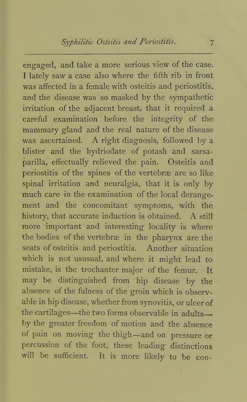 engaged, and take a more serious view of the case. I lately saw a case also where the fifth rib in front was affected in a female with osteitis and periostitis, and the disease was so masked by the sympathetic irritation of the adjacent breast, that it required a careful examination before the integrity of the mammary gland and the real nature of the disease was ascertained. A right diagnosis, followed by a blister and the hydriodate of potash and sarsa- parilla, effectually relieved the pain. Osteitis and periostitis of the spines of the vertebrae are so like spinal irritation and neuralgia, that it is only by much care in the examination of the local derange- ment and the concomitant symptoms, with the history, that accurate induction is obtained. A still more important and interesting locality is where the bodies of the vertebrae in the pharynx are the seats of osteitis and periostitis. Another situation which is not ususual, and where it might lead to mistake, is the trochanter major of the femur. It may be distinguished from hip disease by the absence of the fulness of the groin which is observ- able in hip disease, whether from synovitis, or ulcer of the cartilages—the two forms observable in adults— by the greater freedom of motion and the absence of pain on moving the thigh—and on pressure or percussion of the foot, these leading distinctions will be sufficient. It is more likely to be con-