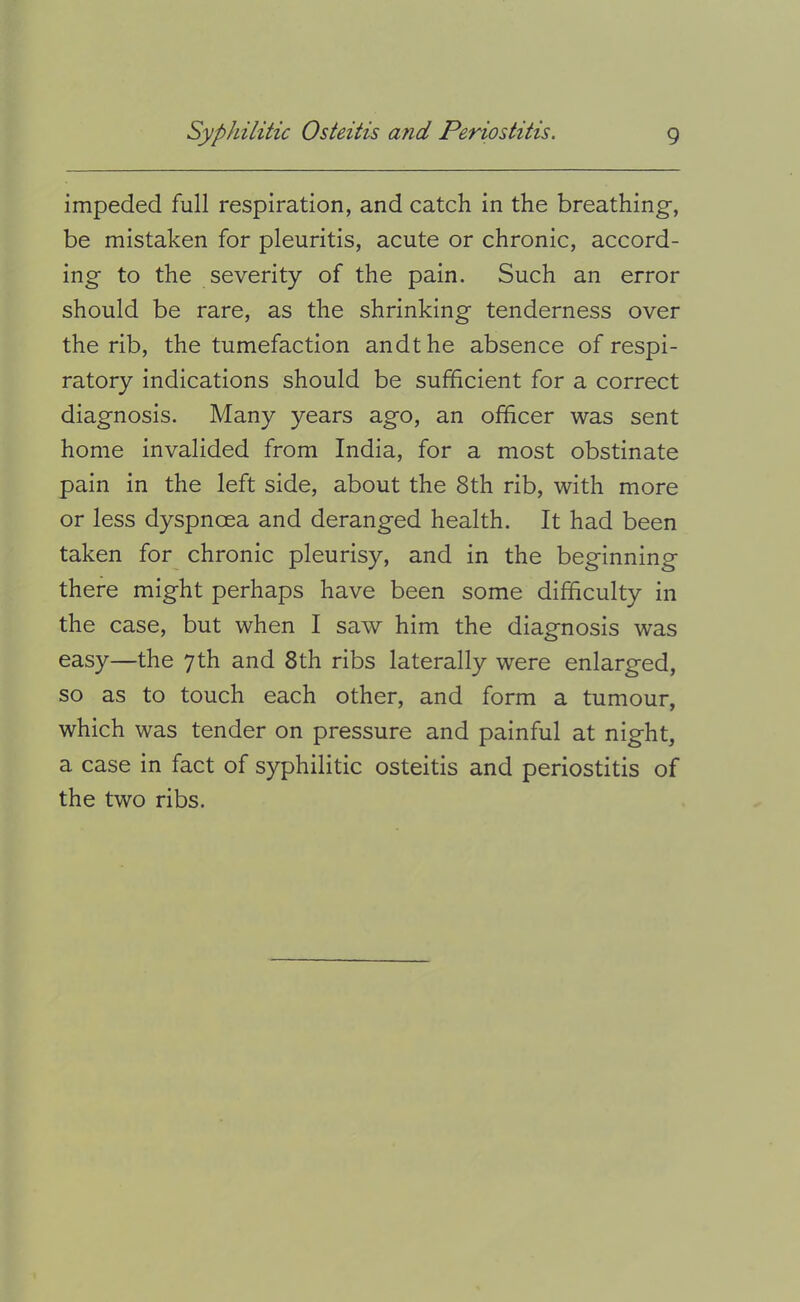 impeded full respiration, and catch in the breathing-, be mistaken for pleuritis, acute or chronic, accord- ing to the severity of the pain. Such an error should be rare, as the shrinking tenderness over the rib, the tumefaction andthe absence of respi- ratory indications should be sufficient for a correct diagnosis. Many years ago, an officer -was sent home invalided from India, for a most obstinate pain in the left side, about the 8th rib, with more or less dyspnoea and deranged health. It had been taken for chronic pleurisy, and in the beginning there might perhaps have been some difficulty in the case, but when I saw him the diagnosis was easy—the 7th and 8th ribs laterally were enlarged, so as to touch each other, and form a tumour, which was tender on pressure and painful at night, a case in fact of syphilitic osteitis and periostitis of the two ribs.