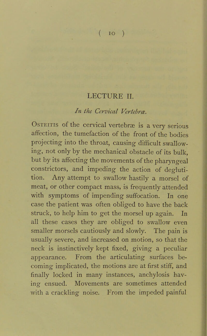 LECTURE II. In the Cervical Vertebr(2. Osteitis of the cervical vertebrae is a very serious affection, the tumefaction of the front of the bodies projecting into the throat, causing difficult swallow- ing, not only by the mechanical obstacle of its bulk, but by its affecting the movements of the pharyngeal constrictors, and impeding the action of degluti- tion. Any attempt to swallow hastily a morsel of meat, or other compact mass, is frequently attended with symptoms of impending suffocation. In one case the patient was often obliged to have the back struck, to help him to get the morsel up again. In all these cases they are obliged to swallow even smaller morsels cautiously and slowly. The pain is usually severe, and increased on motion, so that the neck is instinctively kept fixed, giving a peculiar appearance. From the articulating surfaces be- coming implicated, the motions are at first stiff, and finally locked in many instances, anchylosis hav- ing ensued. Movements are sometimes attended with a crackling noise. From the impeded painful