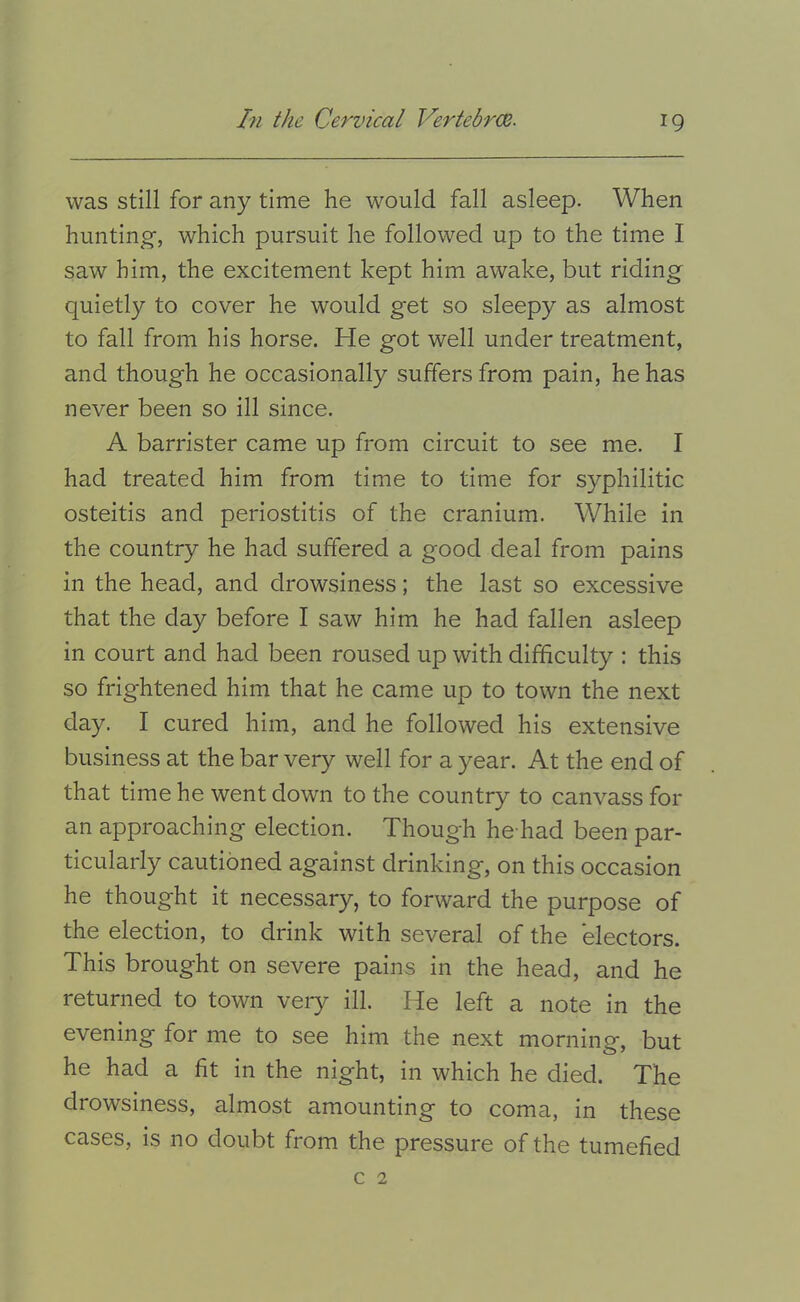was still for any time he would fall asleep. When hunting, which pursuit he followed up to the time I saw him, the excitement kept him awake, but riding quietly to cover he would get so sleepy as almost to fall from his horse. He got well under treatment, and though he occasionally suffers from pain, he has never been so ill since. A barrister came up from circuit to see me. I had treated him from time to time for syphilitic osteitis and periostitis of the cranium. While in the country he had suffered a good deal from pains in the head, and drowsiness; the last so excessive that the day before I saw him he had fallen asleep in court and had been roused up with difficulty : this so frightened him that he came up to town the next day. I cured him, and he followed his extensive business at the bar very well for a year. At the end of that time he went down to the country to canvass for an approaching election. Though he had been par- ticularly cautioned against drinking, on this occasion he thought it necessary, to forward the purpose of the election, to drink with several of the electors. This brought on severe pains in the head, and he returned to town veiy ill. He left a note in the evening for me to see him the next morning, but he had a fit in the night, in which he died. The drowsiness, almost amounting to coma, in these cases, is no doubt from the pressure of the tumefied c 2