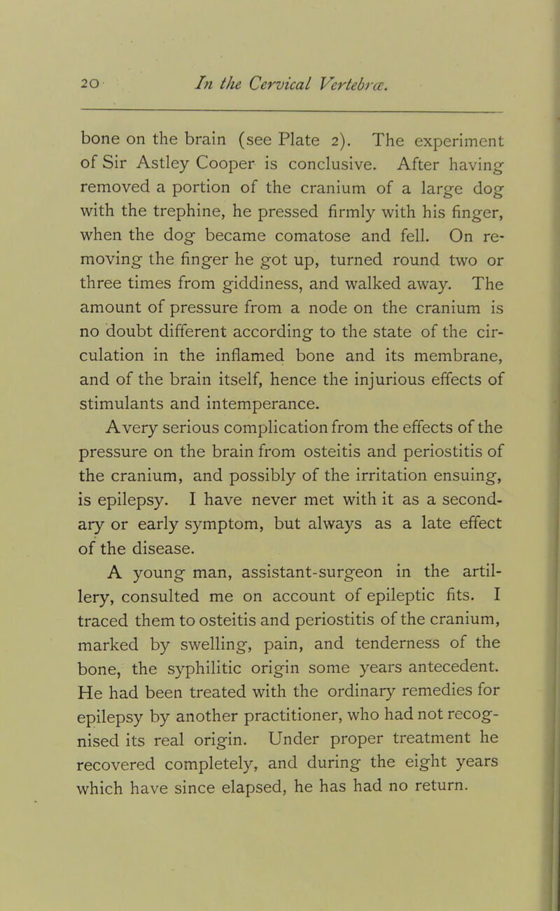 bone on the brain (see Plate 2). The experiment of Sir Astley Cooper is conclusive. After having- removed a portion of the cranium of a large dog with the trephine, he pressed firmly with his finger, when the dog became comatose and fell. On re* moving the finger he got up, turned round two or three times from giddiness, and walked away. The amount of pressure from a node on the cranium is no doubt different according to the state of the cir- culation in the inflamed bone and its membrane, and of the brain itself, hence the injurious effects of stimulants and intemperance. Avery serious complication from the effects of the pressure on the brain from osteitis and periostitis of the cranium, and possibly of the irritation ensuing, is epilepsy. I have never met with it as a second- ary or early symptom, but always as a late effect of the disease. A young man, assistant-surgeon in the artil- lery, consulted me on account of epileptic fits. I traced them to osteitis and periostitis of the cranium, marked by swelling, pain, and tenderness of the bone, the syphilitic origin some years antecedent. He had been treated with the ordinary remedies for epilepsy by another practitioner, who had not recog- nised its real origin. Under proper treatment he recovered completely, and during the eight years which have since elapsed, he has had no return.