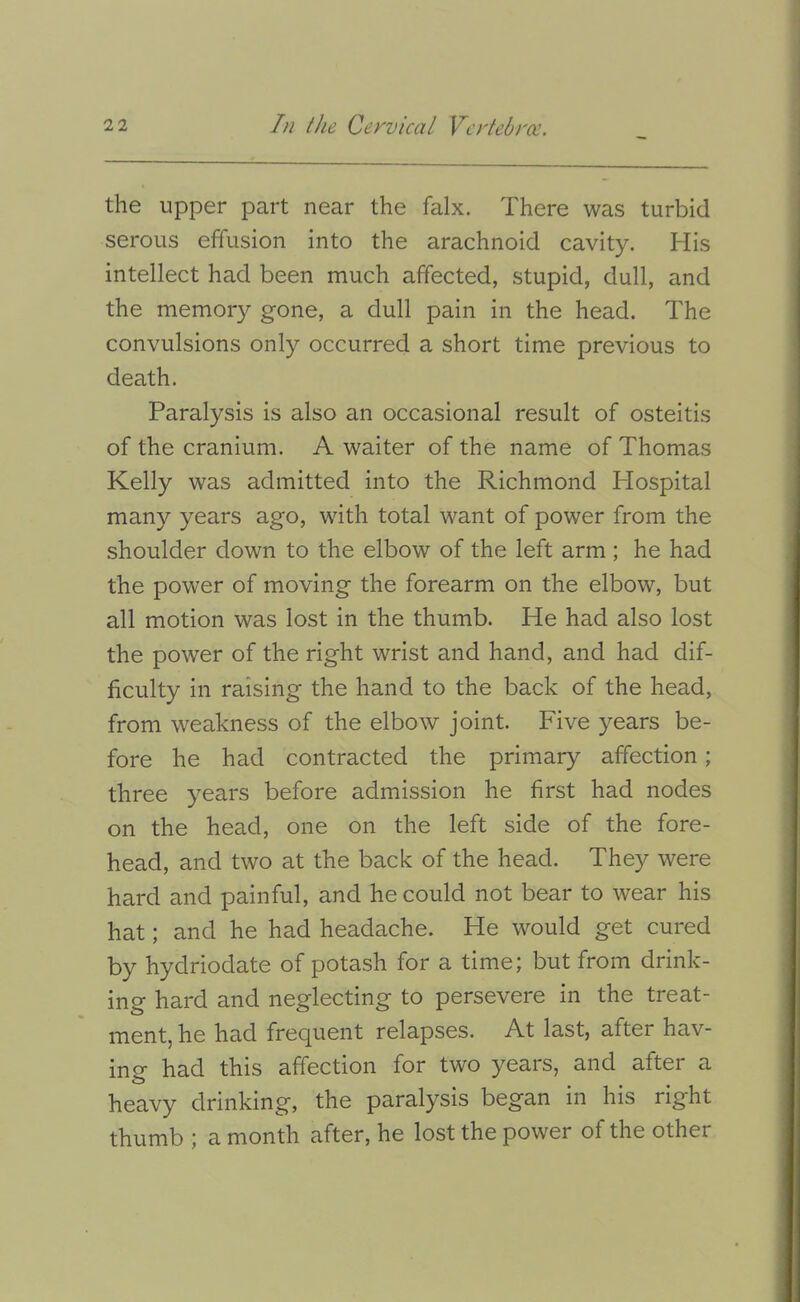 the upper part near the falx. There was turbid serous effusion into the arachnoid cavity. His intellect had been much affected, stupid, dull, and the memoiy gone, a dull pain in the head. The convulsions only occurred a short time previous to death. Paralysis is also an occasional result of osteitis of the cranium. A waiter of the name of Thomas Kelly was admitted into the Richmond Hospital many years ago, with total want of power from the shoulder down to the elbow of the left arm ; he had the power of moving the forearm on the elbow, but all motion was lost in the thumb. He had also lost the power of the right wrist and hand, and had dif- ficulty in raising the hand to the back of the head, from weakness of the elbow joint. Five years be- fore he had contracted the primary affection; three years before admission he first had nodes on the head, one on the left side of the fore- head, and two at the back of the head. They were hard and painful, and he could not bear to wear his hat; and he had headache. He would get cured by hydriodate of potash for a time; but from drink- ing hard and neglecting to persevere in the treat- ment, he had frequent relapses. At last, after hav- ing had this affection for two years, and after a heavy drinking, the paralysis began in his right thumb ; a month after, he lost the power of the other