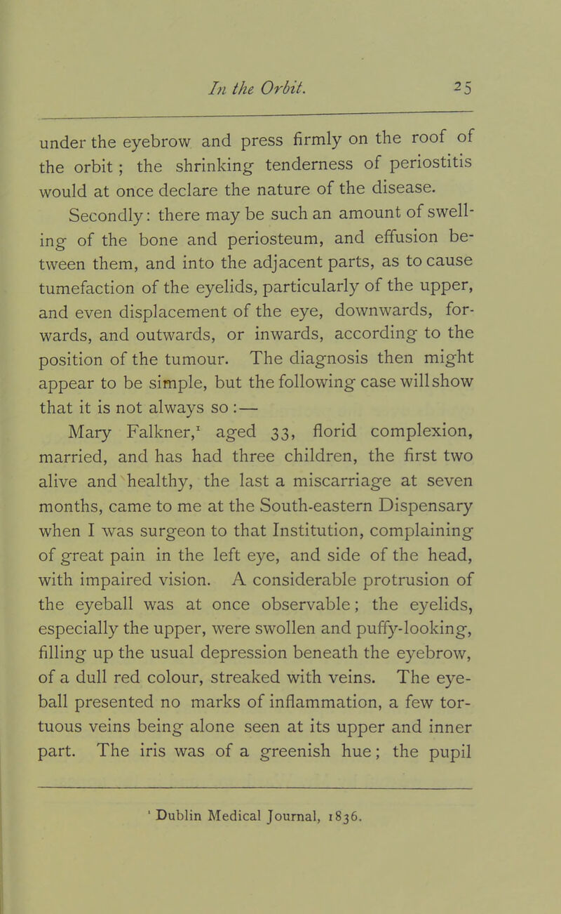 under the eyebrow and press firmly on the roof of the orbit; the shrinking tenderness of periostitis would at once declare the nature of the disease. Secondly; there may be such an amount of swell- ing of the bone and periosteum, and effusion be- tween them, and into the adjacent parts, as to cause tumefaction of the eyelids, particularly of the upper, and even displacement of the eye, downwards, for- wards, and outwards, or inwards, according to the position of the tumour. The diagnosis then might appear to be simple, but the following case will show that it is not always so :— Mary Falkner, aged 33, florid complexion, married, and has had three children, the first two alive and healthy, the last a miscarriage at seven months, came to me at the South-eastern Dispensary when I was surgeon to that Institution, complaining of great pain in the left eye, and side of the head, with impaired vision. A considerable protrusion of the eyeball was at once observable; the eyelids, especially the upper, were swollen and puffy-looking, filling up the usual depression beneath the eyebrow, of a dull red colour, streaked with veins. The eye- ball presented no marks of inflammation, a few tor- tuous veins being alone seen at its upper and inner part. The iris was of a greenish hue; the pupil Dublin Medical Journal, 1836.