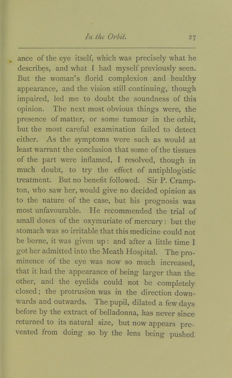 ance of the eye itself, which was precisely what he describes, and what I had myself previously seen. But the woman’s florid complexion and healthy appearance, and the vision still continuing, though impaired, led me to doubt the soundness of this opinion. The next most obvious things were, the presence of matter, or some tumour in the orbit, but the most careful examination failed to detect either. As the symptoms were such as would at least warrant the conclusion that some of the tissues of the part were inflamed, I resolved, though in much doubt, to try the effect of antiphlogistic treatment. But no benefit followed. Sir P. Cramp- ton, who saw her, would give no decided opinion as to the nature of the case, but his prognosis was most unfavourable. He recommended the trial of small doses of the oxymuriate of mercury: but the stomach was so irritable that this medicine could not be borne, it was given up: and after a little time I got her admitted into the Meath Hospital. The pro- minence of the eye was now so much increased, that it had the appearance of being larger than the other, and the eyelids could not be completely closed; the protrusion was in the direction down- ^vards and outwards. The pupil, dilated a few da)^s before by the extract of belladonna, has never since returned to its natural size, but now appears pre- vented from doing so by the lens being pushed