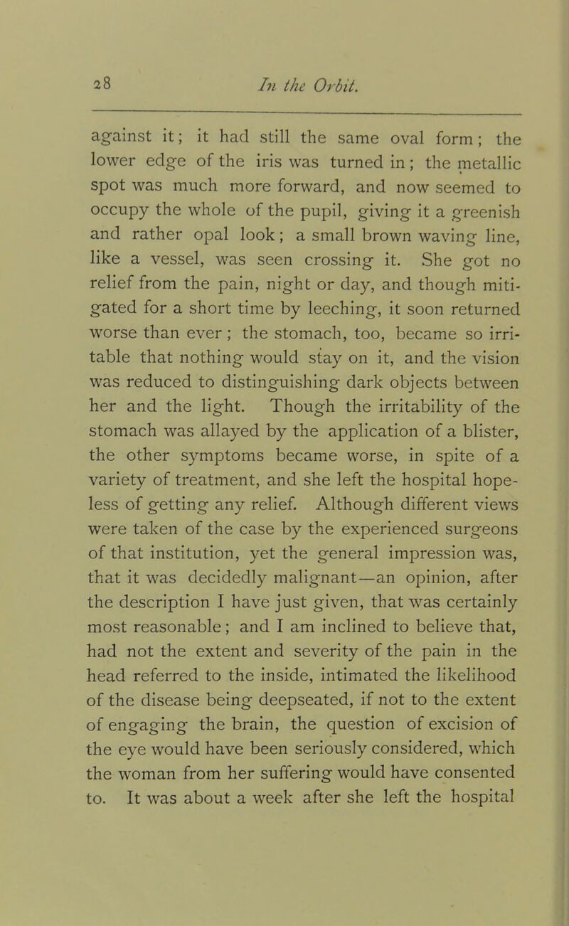 against it; it had still the same oval form; the lower edge of the iris was turned in; the metallic spot was much more forward, and now seemed to occupy the whole of the pupil, giving it a greenish and rather opal look; a small brown waving line, like a vessel, was seen crossing it. She got no relief from the pain, night or day, and though miti- gated for a short time by leeching, it soon returned worse than ever; the stomach, too, became so irri- table that nothing would stay on it, and the vision was reduced to distinguishing dark objects between her and the light. Though the irritability of the stomach was allayed by the application of a blister, the other symptoms became worse, in spite of a variety of treatment, and she left the hospital hope- less of getting any relief. Although different views were taken of the case by the experienced surgeons of that institution, }^et the general impression was, that it was decidedly malignant—an opinion, after the description I have just given, that was certainly most reasonable; and I am inclined to believe that, had not the extent and severity of the pain in the head referred to the inside, intimated the likelihood of the disease being deepseated, if not to the extent of engaging the brain, the question of excision of the eye w^ould have been seriously considered, which the woman from her suffering would have consented to. It was about a week after she left the hospital