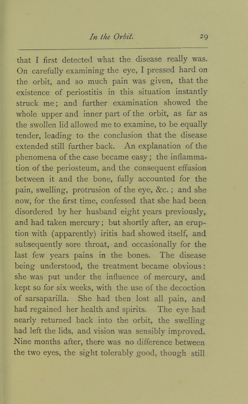 that I first detected what the disease really was. On carefully examining' the eye, I pressed hard on the orbit, and so much pain was given, that the existence of periostitis in this situation instantly struck me; and further examination showed the whole upper and inner part of the orbit, as far as the swollen lid allowed me to examine, to be equally tender, leading to the conclusion that the disease extended still further back. An explanation of the phenomena of the case became easy; the inflamma- tion of the periosteum, and the consequent effusion between it and the bone, fully accounted for the pain, swelling, protrusion of the eye, &c. ; and she now, for the first time, confessed that she had been disordered by her husband eight years previously, and had taken mercury; but shortly after, an erup- tion with (apparently) iritis had showed itself, and subsequently sore throat, and occasionally for the last few years pains in the bones. The disease being understood, the treatment became obvious: she was put under the influence of mercury, and kept so for six weeks, with the use of the decoction of sarsaparilla. She had then lost all pain, and had regained her health and spirits. The eye had nearly returned back into the orbit, the swelling had left the lids, and vision was sensibly improved. Nine months after, there was no difference between the two eyes, the sight tolerably good, though still