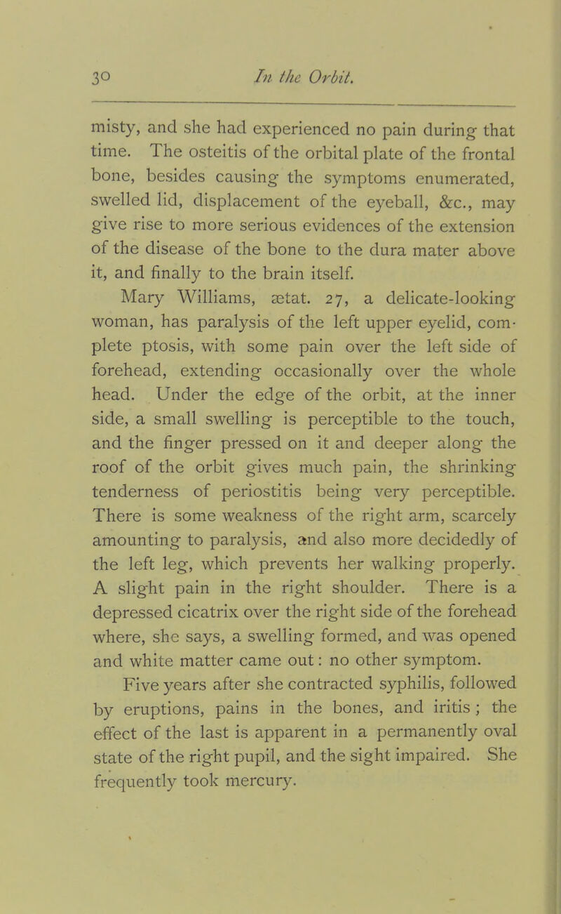 misty, and she had experienced no pain during' that time. The osteitis of the orbital plate of the frontal bone, besides causing the symptoms enumerated, swelled lid, displacement of the eyeball, &c., may give rise to more serious evidences of the extension of the disease of the bone to the dura mater above it, and finally to the brain itself Mary Williams, setat. 27, a delicate-looking woman, has paralysis of the left upper eyelid, com- plete ptosis, with some pain over the left side of forehead, extending occasionally over the whole head. Under the edge of the orbit, at the inner side, a small swelling is perceptible to the touch, and the finger pressed on it and deeper along the roof of the orbit gives much pain, the shrinking tenderness of periostitis being very perceptible. There is some weakness of the right arm, scarcely amounting to paralysis, and also more decidedly of the left leg, which prevents her walking properly. A slight pain in the right shoulder. There is a depressed cicatrix over the right side of the forehead where, she says, a swelling formed, and was opened and white matter came out: no other symptom. Five years after she contracted syphilis, followed by eruptions, pains in the bones, and iritis ; the effect of the last is apparent in a permanently oval state of the right pupil, and the sight impaired. She frequently took mercury.