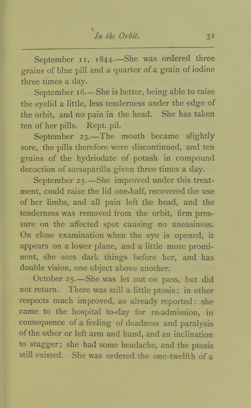 September ii, 1844.—She was ordered three grains of blue pill and a quarter of a grain of iodine three times a day. September 16.—She is better, being able to raise the eyelid a little, less tenderness under the edge of the orbit, and no pain in the head. She has taken ten of her pills. Kept. pil. September 23.—The mouth became slightly sore, the pills therefore were discontinued, and ten grains of the hydriodate of potash in compound decoction of sarsaparilla given three times a day. September 25.—She improved under this treat- ment, could raise the lid one-half, recovered the use of her limbs, and all pain left the head, and the tenderness was removed from the orbit, firm pres- sure on the affected spot causing no uneasiness. On close examination when the eye is opened, it appears on a lower plane, and a little more promi- nent, she sees dark things before her, and has double vision, one object above another. October 25.—She was let out on pass, but did not return. There was still a little ptosis ; in other respects much improved, as already reported: she came to the hospital to-day for re-admission, in consequence of a feeling of deadness and paralysis of the other or left arm and hand, and an inclination to stagger; she had some headache, and the ptosis still existed. She was ordered the one-twelfth of a