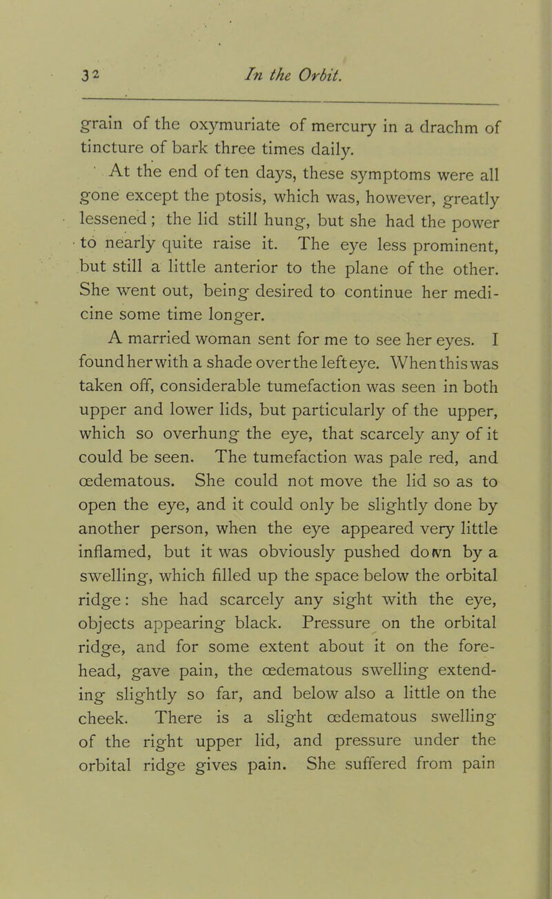 grain of the oxymuriate of mercury in a drachm of tincture of bark three times daily. At the end of ten days, these symptoms were all gone except the ptosis, which was, however, greatly lessened; the lid still hung, but she had the power • to nearly quite raise it. The e}re less prominent, but still a little anterior to the plane of the other. She went out, being desired to continue her medi- cine some time longer. A married woman sent for me to see her eyes. I found her with a shade over the left eye. When this was taken off, considerable tumefaction was seen in both upper and lower lids, but particularly of the upper, which so overhung the eye, that scarcely any of it could be seen. The tumefaction was pale red, and oedematous. She could not move the lid so as to open the eye, and it could only be slightly done by another person, when the eye appeared very little inflamed, but it was obviously pushed dofvn by a swelling, which filled up the space below the orbital ridge: she had scarcely any sight with the eye, objects appearing black. Pressure on the orbital ridge, and for some extent about it on the fore- head, gave pain, the oedematous swelling extend- ing slightly so far, and below also a little on the cheek. There is a slight oedematous swelling of the right upper lid, and pressure under the orbital ridge gives pain. She suffered from pain