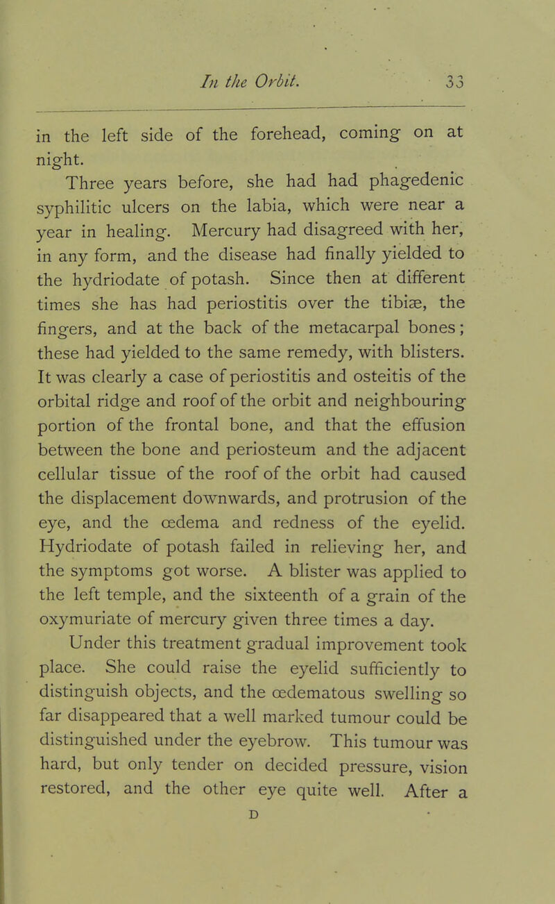 in the left side of the forehead, coming on at night. Three years before, she had had phagedenic syphilitic ulcers on the labia, which were near a year in healing. Mercury had disagreed with her, in any form, and the disease had finally yielded to the hydriodate of potash. Since then at different times she has had periostitis over the tibiae, the fingers, and at the back of the metacarpal bones; these had yielded to the same remedy, with blisters. It was clearly a case of periostitis and osteitis of the orbital ridge and roof of the orbit and neighbouring portion of the frontal bone, and that the effusion between the bone and periosteum and the adjacent cellular tissue of the roof of the orbit had caused the displacement downwards, and protrusion of the eye, and the cedema and redness of the eyelid. Hydriodate of potash failed in relieving her, and the symptoms got worse. A blister was applied to the left temple, and the sixteenth of a grain of the oxymuriate of mercury given three times a day. Under this treatment gradual improvement took place. She could raise the eyelid sufficiently to distinguish objects, and the oedematous swelling so far disappeared that a well marked tumour could be distinguished under the eyebrow. This tumour was hard, but only tender on decided pressure, vision restored, and the other eye quite well. After a D