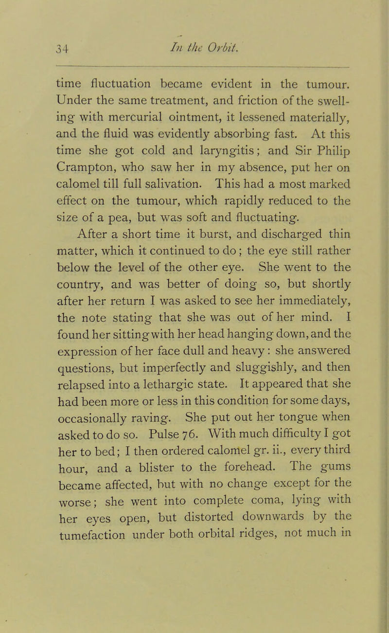 time fluctuation became evident in the tumour. Under the same treatment, and friction of the swell- ing with mercurial ointment, it lessened materially, and the fluid was evidently absorbing fast. At this time she got cold and laryngitis; and Sir Philip Crampton, who saw her in my absence, put her on calomel till full salivation. This had a most marked effect on the tumour, which rapidly reduced to the size of a pea, but was soft and fluctuating. After a short time it burst, and discharged thin matter, which it continued to do; the eye still rather below the level of the other eye. She went to the country, and was better of doing so, but shortly after her return I was asked to see her immediately, the note stating that she was out of her mind. I found her sitting with her head hanging down, and the expression of her face dull and heavy: she answered questions, but imperfectly and sluggishly, and then relapsed into a lethargic state. It appeared that she had been more or less in this condition for some days, occasionally raving. She put out her tongue when asked to do so. Pulse 76. With much difficulty I got her to bed; I then ordered calomel gr. ii., every third hour, and a blister to the forehead. The gums became affected, but with no change except for the worse; she went into complete coma, lying with her eyes open, but distorted downwards by the tumefaction under both orbital ridges, not much in