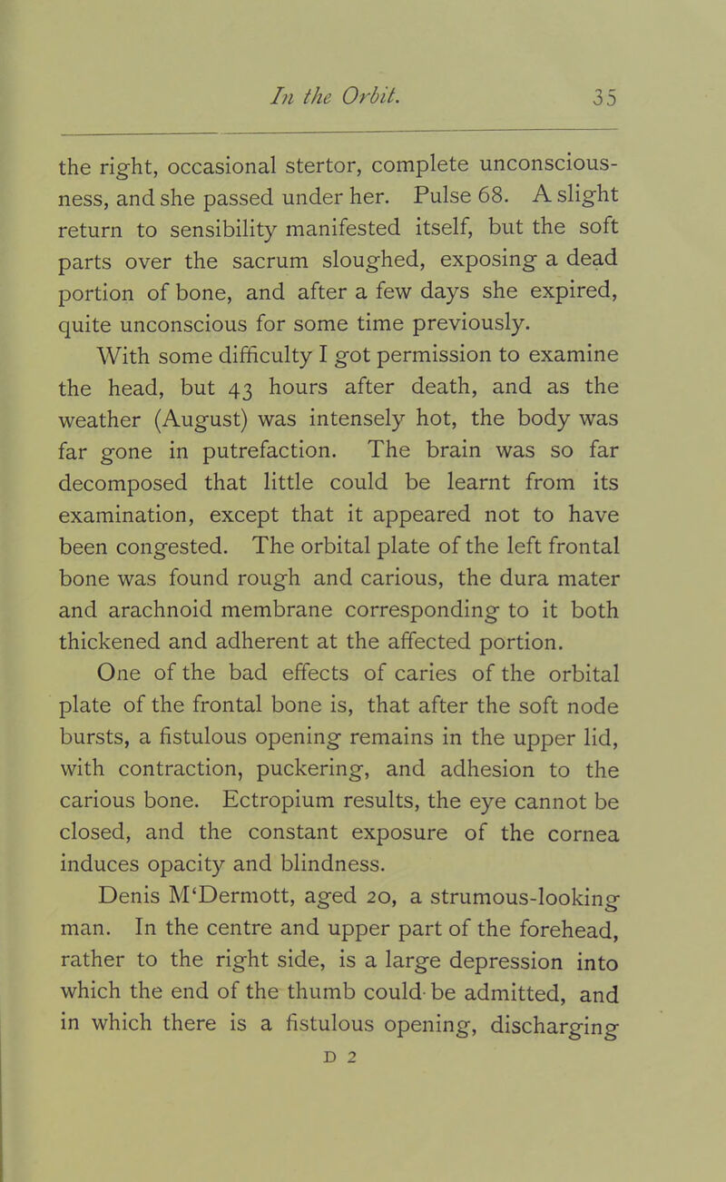 the right, occasional stertor, complete unconscious- ness, and she passed under her. Pulse 68. A slight return to sensibility manifested itself, but the soft parts over the sacrum sloughed, exposing a dead portion of bone, and after a few days she expired, quite unconscious for some time previously. With some difficulty I got permission to examine the head, but 43 hours after death, and as the weather (August) was intensely hot, the body was far gone in putrefaction. The brain was so far decomposed that little could be learnt from its examination, except that it appeared not to have been congested. The orbital plate of the left frontal bone was found rough and carious, the dura mater and arachnoid membrane corresponding to it both thickened and adherent at the affected portion. One of the bad effects of caries of the orbital plate of the frontal bone is, that after the soft node bursts, a fistulous opening remains in the upper lid, with contraction, puckering, and adhesion to the carious bone. Ectropium results, the eye cannot be closed, and the constant exposure of the cornea induces opacity and blindness. Denis M‘Dermott, aged 20, a strumous-looking man. In the centre and upper part of the forehead, rather to the right side, is a large depression into which the end of the thumb could- be admitted, and in which there is a fistulous opening, discharging