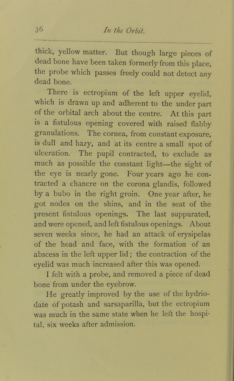 thick, yellow matter. But though large pieces of dead bone have been taken formerly from this place, the probe which passes freely could not detect any dead bone. There Is ectroplum of the left upper eyelid, which is drawn up and adherent to the under part of the orbital arch about the centre. At this part is a fistulous opening covered with raised flabby granulations. The cornea, from constant exposure, is dull and hazy, and at its centre a small spot of ulceration. The pupil contracted, to exclude as much as possible the constant light—the sight of the eye is nearly gone. Four years ago he con- tracted a chancre on the corona glandls, followed by a bubo in the right groin. One year after, he got nodes on the shins, and in the seat of the present fistulous openings. The last suppurated, and were opened, and left fistulous openings. About seven weeks since, he had an attack of erysipelas of the head and face, with the formation of an abscess in the left upper lid; the contraction of the eyelid was much increased after this was opened. I felt with a probe, and removed a piece of dead bone from under the eyebrow. He greatly improved by the use of the hydrio- date of potash and sarsaparilla, but the ectroplum was much in the same state when he left the hospi- tal, six weeks after admission.