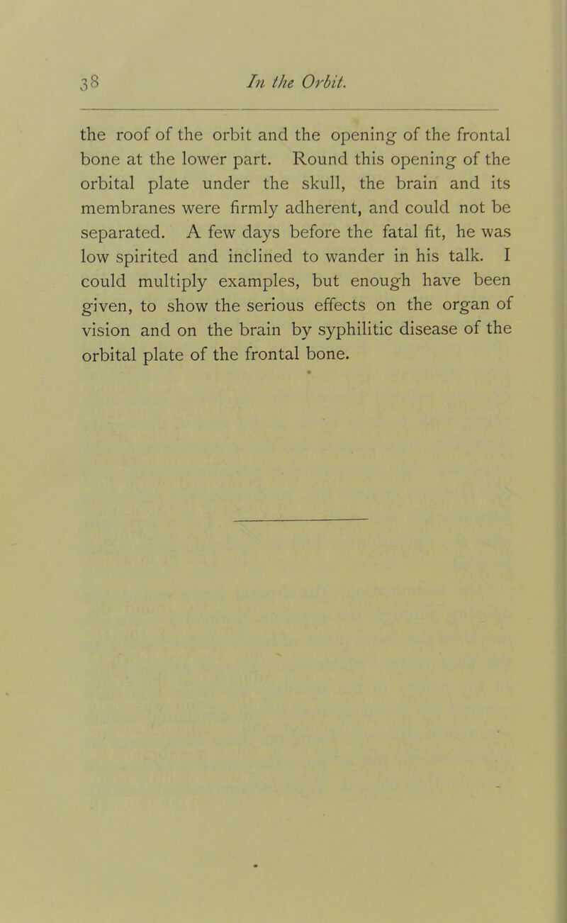 the roof of the orbit and the opening of the frontal bone at the lower part. Round this opening of the orbital plate under the skull, the brain and its membranes were firmly adherent, and could not be separated. A few days before the fatal fit, he was low spirited and inclined to wander in his talk. I could multiply examples, but enough have been given, to show the serious effects on the organ of vision and on the brain by syphilitic disease of the orbital plate of the frontal bone.