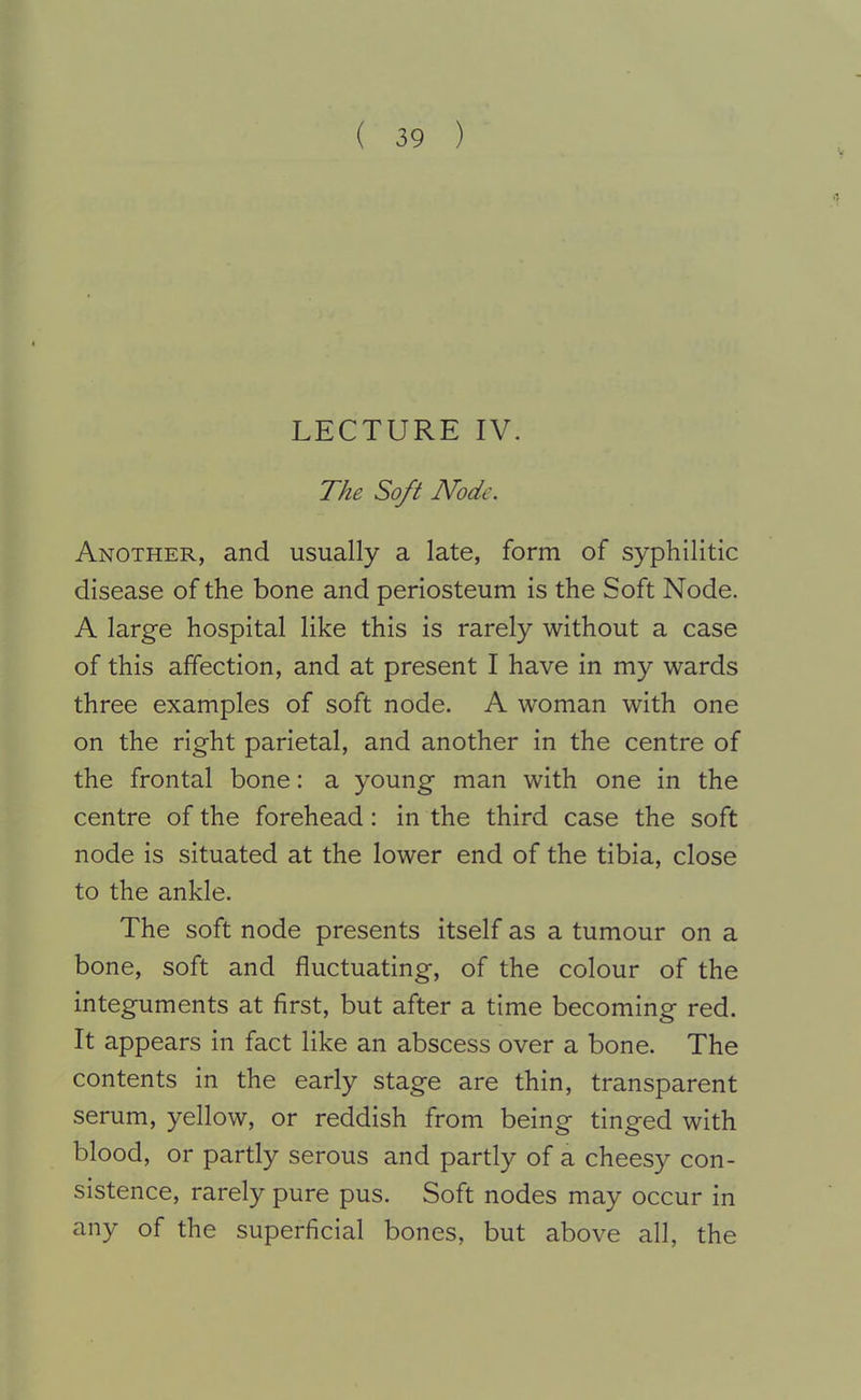 LECTURE IV. The Soft Node. Another, and usually a late, form of syphilitic disease of the bone and periosteum is the Soft Node. A large hospital like this is rarely without a case of this affection, and at present I have in my wards three examples of soft node. A woman with one on the right parietal, and another in the centre of the frontal bone: a young man with one in the centre of the forehead: in the third case the soft node is situated at the lower end of the tibia, close to the ankle. The soft node presents itself as a tumour on a bone, soft and fluctuating, of the colour of the integuments at first, but after a time becoming red. It appears in fact like an abscess over a bone. The contents in the early stage are thin, transparent serum, yellow, or reddish from being tinged with blood, or partly serous and partly of a cheesy con- sistence, rarely pure pus. Soft nodes may occur in any of the superficial bones, but above all, the