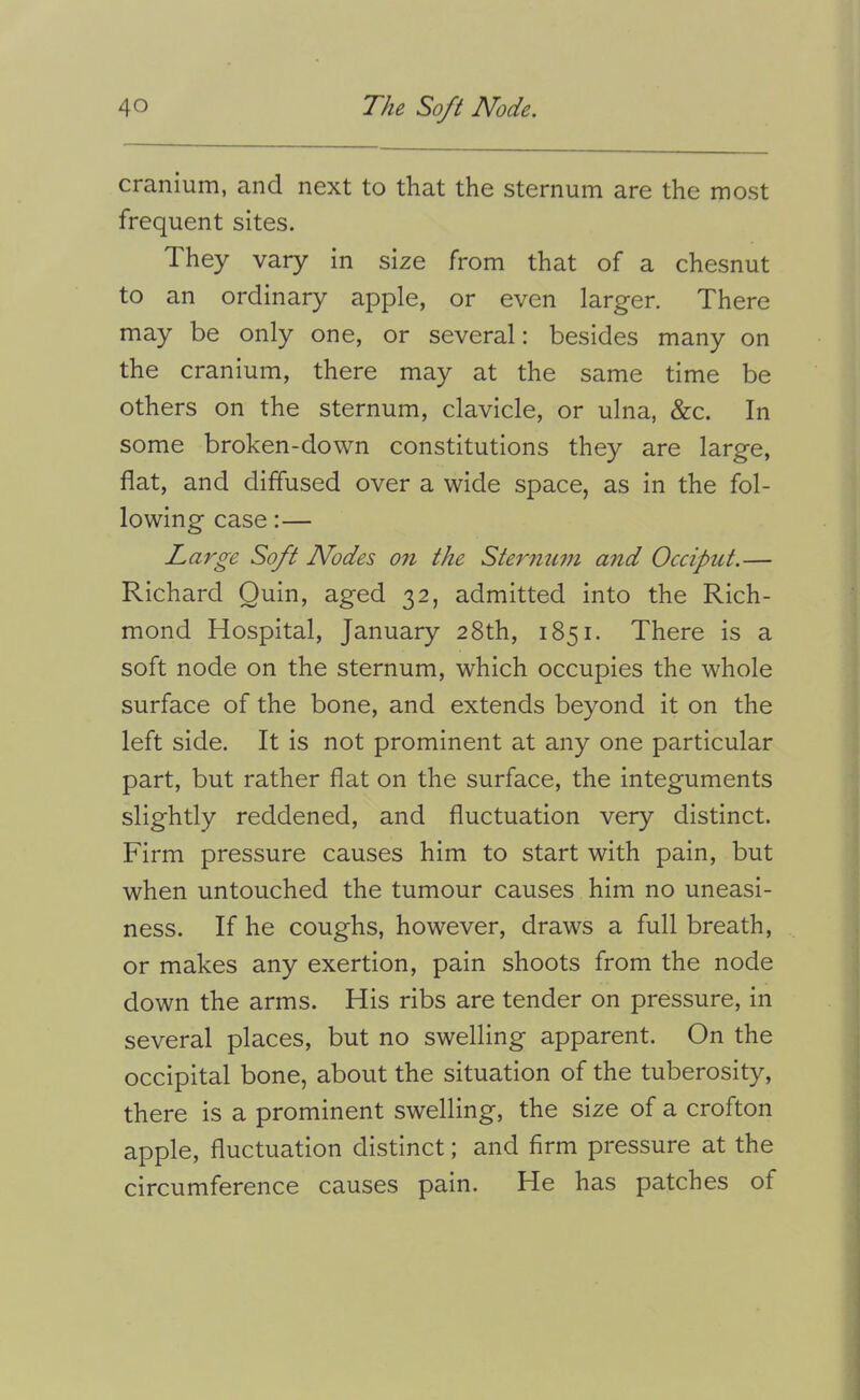 cranium, and next to that the sternum are the most frequent sites. They vary in size from that of a chesnut to an ordinary apple, or even larger. There may be only one, or several: besides many on the cranium, there may at the same time be others on the sternum, clavicle, or ulna, &c. In some broken-down constitutions they are large, flat, and diffused over a wide space, as in the fol- lowing case:— Large Soft Nodes on the Sterinmi and Occipitt.— Richard Quin, aged 32, admitted into the Rich- mond Hospital, January 28th, 1851. There is a soft node on the sternum, which occupies the whole surface of the bone, and extends beyond it on the left side. It is not prominent at any one particular part, but rather flat on the surface, the integuments slightly reddened, and fluctuation very distinct. Firm pressure causes him to start with pain, but when untouched the tumour causes him no uneasi- ness. If he coughs, however, draws a full breath, or makes any exertion, pain shoots from the node down the arms. His ribs are tender on pressure, in several places, but no swelling apparent. On the occipital bone, about the situation of the tuberosity, there is a prominent swelling, the size of a crofton apple, fluctuation distinct; and firm pressure at the circumference causes pain. He has patches of 1