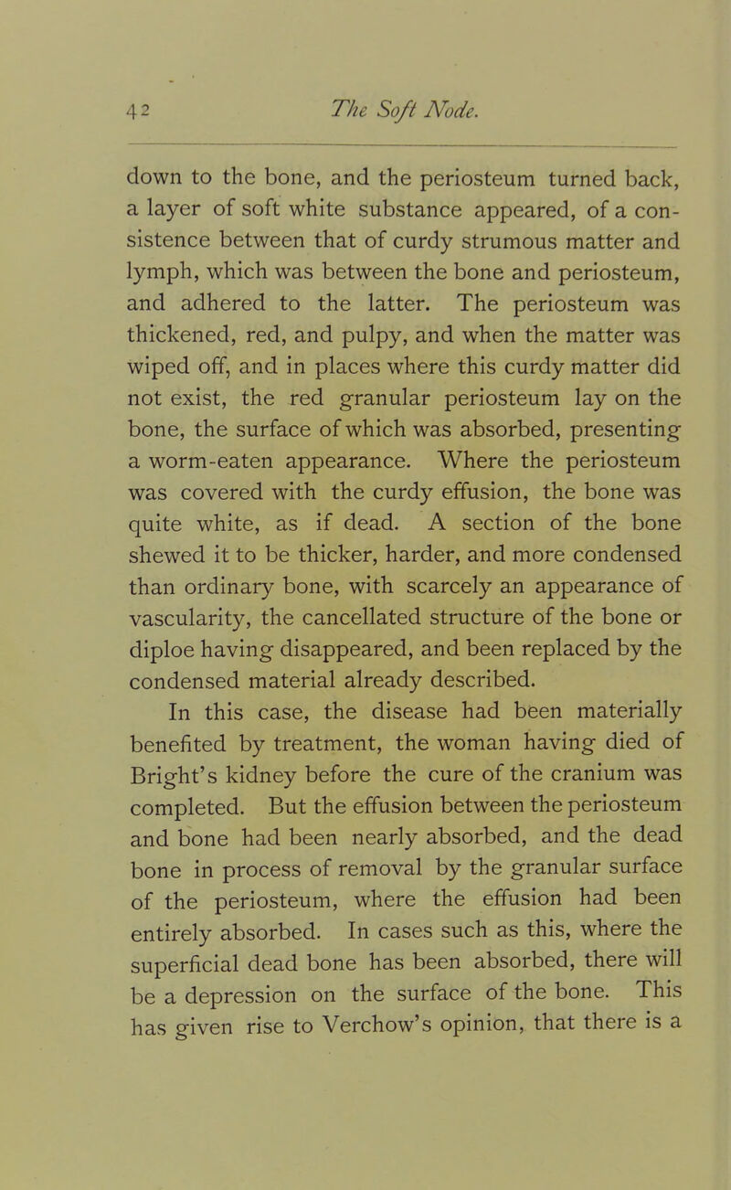 down to the bone, and the periosteum turned back, a layer of soft white substance appeared, of a con- sistence between that of curdy strumous matter and lymph, which was between the bone and periosteum, and adhered to the latter. The periosteum was thickened, red, and pulpy, and when the matter was wiped off, and in places where this curdy matter did not exist, the red granular periosteum lay on the bone, the surface of which was absorbed, presenting a worm-eaten appearance. Where the periosteum was covered with the curdy effusion, the bone was quite white, as if dead. A section of the bone shewed it to be thicker, harder, and more condensed than ordinary bone, with scarcely an appearance of vascularity, the cancellated structure of the bone or diploe having disappeared, and been replaced by the condensed material already described. In this case, the disease had been materially benefited by treatment, the woman having died of Bright’s kidney before the cure of the cranium was completed. But the effusion between the periosteum and bone had been nearly absorbed, and the dead bone in process of removal by the granular surface of the periosteum, where the effusion had been entirely absorbed. In cases such as this, where the superficial dead bone has been absorbed, there will be a depression on the surface of the bone. This has given rise to Verchow’s opinion, that there is a