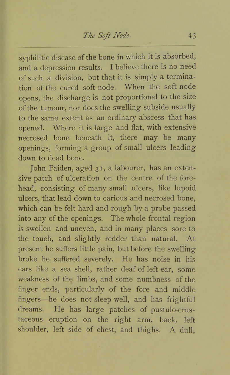 syphilitic disease of the bone in which it is absorbed, and a depression results. I believe there is no need of such a division, but that it is simply a termina- tion of the cured soft node. When the soft node opens, the discharge is not proportional to the size of the tumour, nor does the swelling subside usually to the same extent as an ordinary abscess that has opened. Where it is large and fiat, with extensive necrosed bone beneath it, there may be many openings, forming a group of small ulcers leading down to dead bone. John Paiden, aged 31, a labourer, has an exten- sive patch of ulceration on the centre of the fore- head, consisting of many small ulcers, like lupoid ulcers, that lead down to carious and necrosed bone, which can be felt hard and rough by a probe passed into any of the openings. The whole frontal region is swollen and uneven, and in many places sore to the touch, and slightly redder than natural. At present he suffers little pain, but before the swelling broke he suffered severely. He has noise in his ears like a sea shell, rather deaf of left ear, some weakness of the limbs, and some numbness of the finger ends, particularly of the fore and middle fingers—he does not sleep well, and has frightful dreams. He has large patches of pustulo-crus- taceous eruption on the right arm, back, left shoulder, left side of chest, and thighs. A dull.