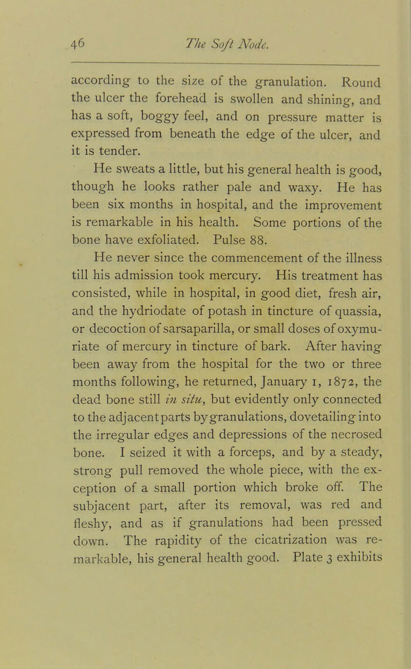 according to the size of the granulation. Round the ulcer the forehead is swollen and shining, and has a soft, boggy feel, and on pressure matter is expressed from beneath the edge of the ulcer, and it is tender. He sweats a little, but his general health is good, though he looks rather pale and waxy. He has been six months in hospital, and the improvement is remarkable in his health. Some portions of the bone have exfoliated. Pulse 88. He never since the commencement of the illness till his admission took mercury. His treatment has consisted, while in hospital, in good diet, fresh air, and the hydriodate of potash in tincture of quassia, or decoction of sarsaparilla, or small doses of oxymu- riate of mercury in tincture of bark. After having been away from the hospital for the two or three months following, he returned, January i, 1872, the dead bone still in situ, but evidently only connected to the adjacent parts by granulations, dovetailing into the irregular edges and depressions of the necrosed bone. I seized it with a forceps, and by a steady, strong pull removed the whole piece, with the ex- ception of a small portion which broke off. The subjacent part, after its removal, was red and fleshy, and as if granulations had been pressed down. The rapidity of the cicatrization was re- markable, his general health good. Plate 3 exhibits