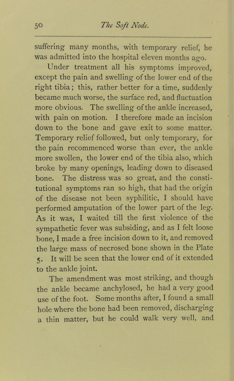 suffering many months, with temporary relief, he was admitted into the hospital eleven months ago. Under treatment all his symptoms improved, except the pain and swelling of the lower end of the right tibia; this, rather better for a time, suddenly became much worse, the surface red, and fluctuation more obvious. The swelling of the ankle increased, with pain on motion. I therefore made an incision down to the bone and gave exit to some matter. Temporary relief followed, but only temporary, for the pain recommenced worse than ever, the ankle more swollen, the lower end of the tibia also, which broke by many openings, leading down to diseased bone. The distress was so great, and the consti- tutional symptoms ran so high, that had the origin of the disease not been syphilitic, I should have performed amputation of the lower part of the leg. As it was, I waited till the first violence of the sympathetic fever was subsiding, and as I felt loose bone, I made a free incision down to it, and removed the large mass of necrosed bone shown in the Plate 5. It will be seen that the lower end of it extended to the ankle joint. The amendment was most striking, and though the ankle became anchylosed, he had a very good use of the foot. Some months after, I found a small hole where the bone had been removed, discharging a thin matter, but he could walk very well, and