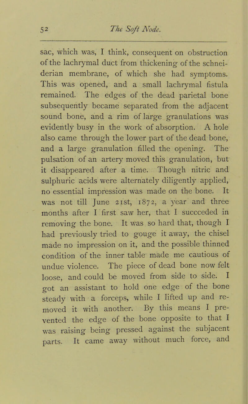 sac, which was, I think, consequent on obstruction of the lachrymal duct from thickening of the Schnei- derian membrane, of which she had symptoms. This was opened, and a small lachrymal fistula remained. The edges of the dead parietal bone subsequently became separated from the adjacent sound bone, and a rim of large granulations was evidently busy in the work of absorption. A hole also came through the lower part of the dead bone, and a large granulation filled the opening. The pulsation of an artery moved this granulation, but it disappeared after a time. Though nitric and sulphuric acids were alternately diligently applied, no essential impression was made on the bone. It was not till June 21st, 1872, a year and three months after I' first saw her, that I succeeded in removing the bone. It was so hard that, though I had previously tried to gouge it away, the chisel made no impression on it, and the possible thinned condition of the inner table made me cautious of undue violence. The piece of dead bone now felt loose, and could be moved from side to side. I got an assistant to hold one edge of the bone steady with a forceps, while I lifted up and re- moved it with another. By this means I pre- vented the edge of the bone opposite to that I was raising being pressed against the subjacent parts. It came away without much force, and