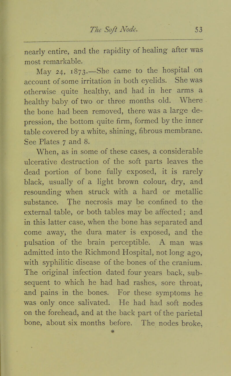 nearly entire, and the rapidity of healing after was most remarkable. May 24, 1873.—She came to the hospital on account of some irritation in both eyelids. She was otherwise quite healthy, and had in her arms a healthy baby of two or three months old. Where the bone had been removed, there was a large de- pression, the bottom quite firm, formed by the inner table covered by a white, shining, fibrous membrane. See Plates 7 and 8. When, as in some of these cases, a considerable ulcerative destruction of the soft parts leaves the dead portion of bone fully exposed, it is rarely black, usually of a light brown colour, dry, and resounding when struck with a hard or metallic substance. The necrosis may be confined to the external table, or both tables may be affected ; and in this latter case, when the bone has separated and come away, the dura mater is exposed, and the pulsation of the brain perceptible. A man was admitted into the Richmond Hospital, not long ago, with syphilitic disease of the bones of the cranium. The original infection dated four years back, sub- sequent to which he had had rashes, sore throat, and pains in the bones. For these symptoms he was only once salivated. He had had soft nodes on the forehead, and at the back part of the parietal bone, about six months before. The nodes broke.