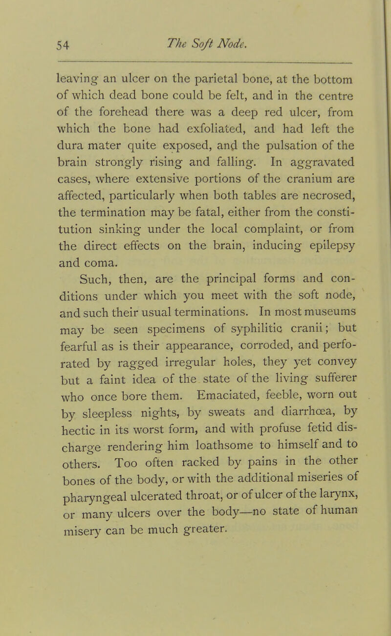 leaving an ulcer on the parietal bone, at the bottom of which dead bone could be felt, and in the centre of the forehead there was a deep red ulcer, from which the bone had exfoliated, and had left the dura mater quite exposed, and the pulsation of the brain strongly rising and falling. In aggravated cases, where extensive portions of the cranium are affected, particularly when both tables are necrosed, the termination may be fatal, either from the consti- tution sinking under the local complaint, or from the direct effects on the brain, inducing epilepsy and coma. Such, then, are the principal forms and con- ditions under which you meet with the soft node, and such their usual terminations. In most museums may be seen specimens of syphilitic cranii; but fearful as is their appearance, corroded, and perfo- rated by ragged irregular holes, they yet convey but a faint idea of the state of the living sufferer who once bore them. Emaciated, feeble, worn out by sleepless nights, by sweats and diarrhoea, by hectic in its worst form, and with profuse fetid dis- charge rendering him loathsome to himself and to others. Too often racked by pains in the other bones of the body, or with the additional miseries of pharyngeal ulcerated throat, or of ulcer of the larynx, or many ulcers over the body—no state of human misery can be much greater.