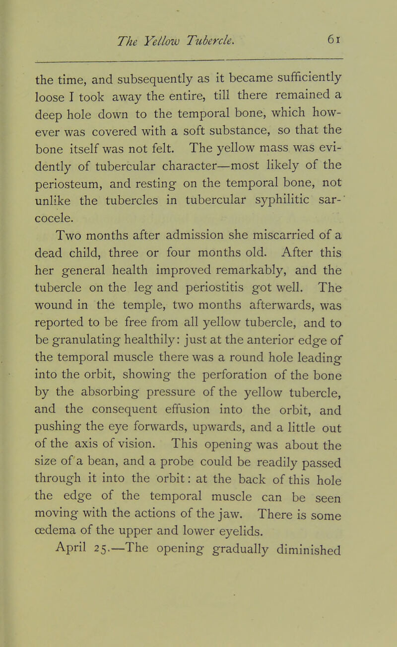 the time, and subsequently as it became sufficiently loose I took away the entire, till there remained a deep hole down to the temporal bone, which how- ever was covered with a soft substance, so that the bone itself was not felt. The yellow mass was evi- dently of tubercular character—most likely of the periosteum, and resting on the temporal bone, not unlike the tubercles in tubercular syphilitic sar-’ cocele. Two months after admission she miscarried of a dead child, three or four months old. After this her general health improved remarkably, and the tubercle on the leg and periostitis got well. The wound in the temple, two months afterwards, was reported to be free from all yellow tubercle, and to be granulating healthily: just at the anterior edge of the temporal muscle there was a round hole leading into the orbit, showing the perforation of the bone by the absorbing pressure of the yellow tubercle, and the consequent effusion into the orbit, and pushing the eye forwards, upwards, and a little out of the axis of vision. This opening was about the size of a bean, and a probe could be readily passed through it into the orbit: at the back of this hole the edge of the temporal muscle can be seen moving with the actions of the jaw. There is some oedema of the upper and lower eyelids. April 25.—The opening gradually diminished