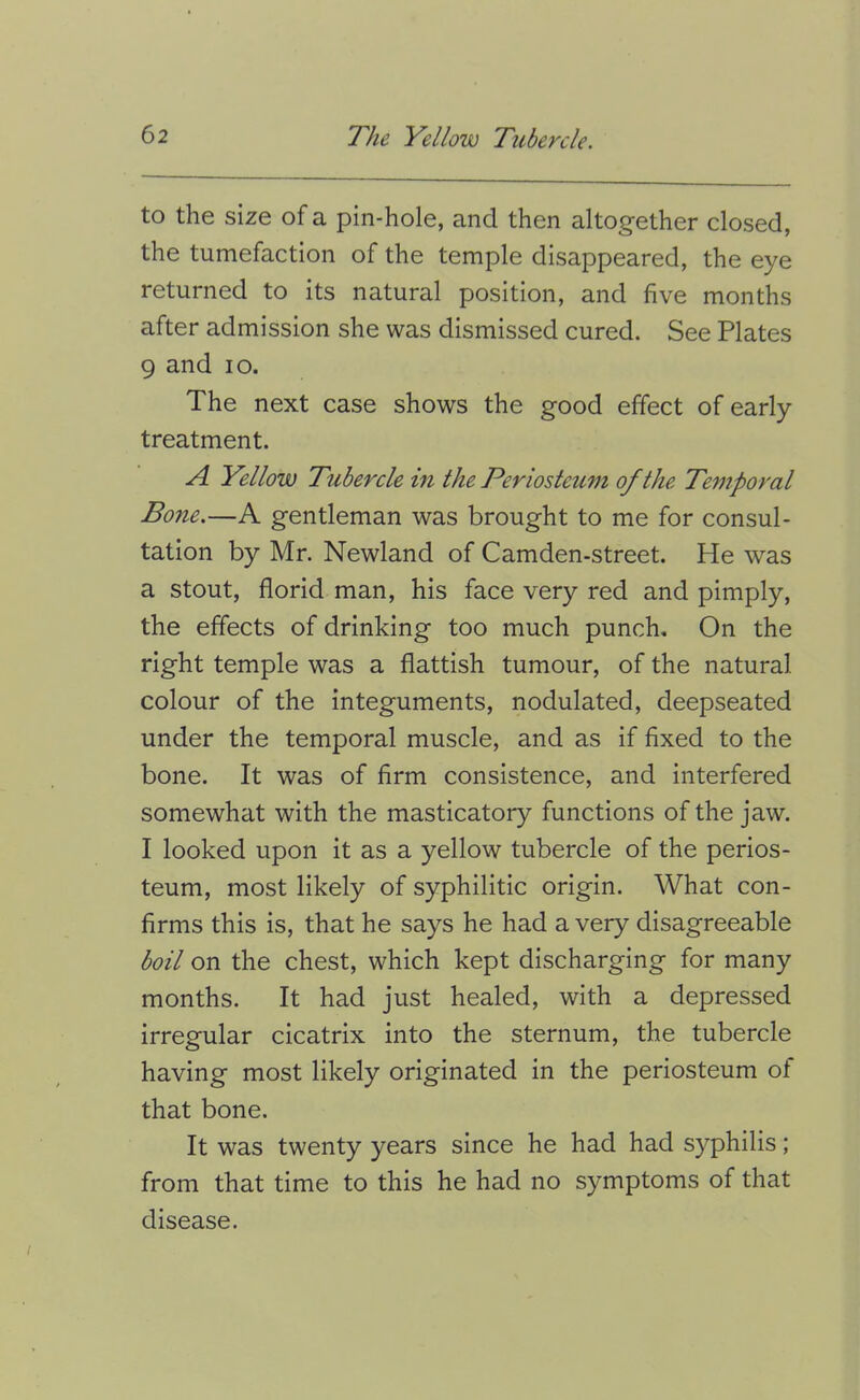 to the size of a pin-hole, and then altogether closed, the tumefaction of the temple disappeared, the eye returned to its natural position, and five months after admission she was dismissed cured. See Plates 9 and lo. The next case shows the good effect of early treatment. A Yellow Tubercle in the Periosteum of the Temporal Bone.—A gentleman was brought to me for consul- tation by Mr. Newland of Camden-street. He was a stout, florid man, his face very red and pimply, the effects of drinking too much punch. On the right temple was a flattish tumour, of the natural colour of the integuments, nodulated, deepseated under the temporal muscle, and as if fixed to the bone. It was of firm consistence, and interfered somewhat with the masticatory functions of the jaw. I looked upon it as a yellow tubercle of the perios- teum, most likely of syphilitic origin. What con- firms this is, that he says he had a very disagreeable boil on the chest, which kept discharging for many months. It had just healed, with a depressed irregular cicatrix into the sternum, the tubercle having most likely originated in the periosteum of that bone. It was twenty years since he had had syphilis; from that time to this he had no symptoms of that disease.