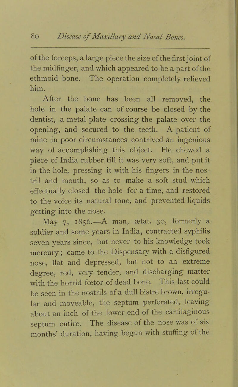 of the forceps, a large piece the size of the first joint of the midfinger, and which appeared to be a part of the ethmoid bone. The operation completely relieved him. After the bone has been all removed, the hole in the palate can of course be closed by the dentist, a metal plate crossing the palate over the opening, and secured to the teeth. A patient of mine in poor circumstances contrived an ingenious way of accomplishing this object. He chewed a piece of India rubber till it was very soft, and put it in the hole, pressing it with his fingers in the nos- tril and mouth, so as to make a soft stud which effectually closed the hole for a time, and restored to the voice its natural tone, and prevented liquids getting into the nose. May 7, 1856.—A man, setat. 30, formerly a soldier and some years in India, contracted syphilis seven years since, but never to his knowledge took mercury; came to the Dispensary with a disfigured nose, flat and depressed, but not to an extreme degree, red, very tender, and discharging matter with the horrid foetor of dead bone. This last could be seen in the nostrils of a dull bistre brown, irregu- lar and moveable, the septum perforated, leaving about an inch of the lower end of the cartilaginous septum entire. The disease of the nose was of six months’ duration, having begun with stuffing of the