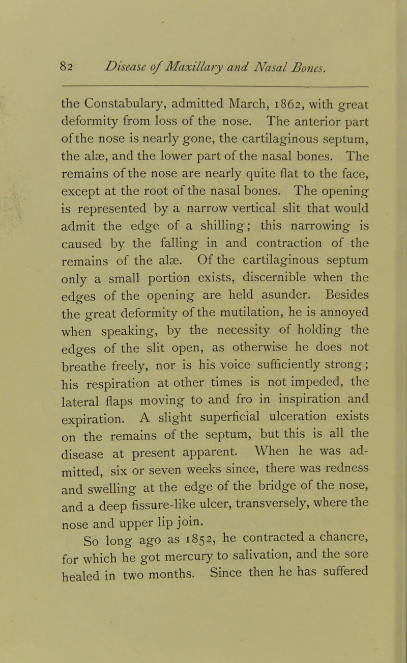 the Constabulary, admitted March, 1862, with great deformity from loss of the nose. The anterior part of the nose is nearly gone, the cartilaginous septum, the alse, and the lower part of the nasal bones. The remains of the nose are nearly quite flat to the face, except at the root of the nasal bones. The opening is represented by a narrow vertical slit that would admit the edge of a shilling; this narrowing is caused by the falling in and contraction of the remains of the alae. Of the cartilaginous septum only a small portion exists, discernible when the edges of the opening are held asunder. Besides the great deformity of the mutilation, he is annoyed when speaking, by the necessity of holding the edges of the slit open, as otherwise he does not breathe freely, nor is his voice sufficiently strong; his respiration at other times is not impeded, the lateral flaps moving to and fro in inspiration and expiration. A slight superficial ulceration exists on the remains of the septum, but this is all the disease at present apparent. When he was ad- mitted, six or seven weeks since, there was redness and swelling at the edge of the bridge of the nose, and a deep fissure-like ulcer, transversely, where the nose and upper lip join. So long ago as 1852, he contracted a chancre, for which he got mercury to salivation, and the sore healed in two months. Since then he has suffered