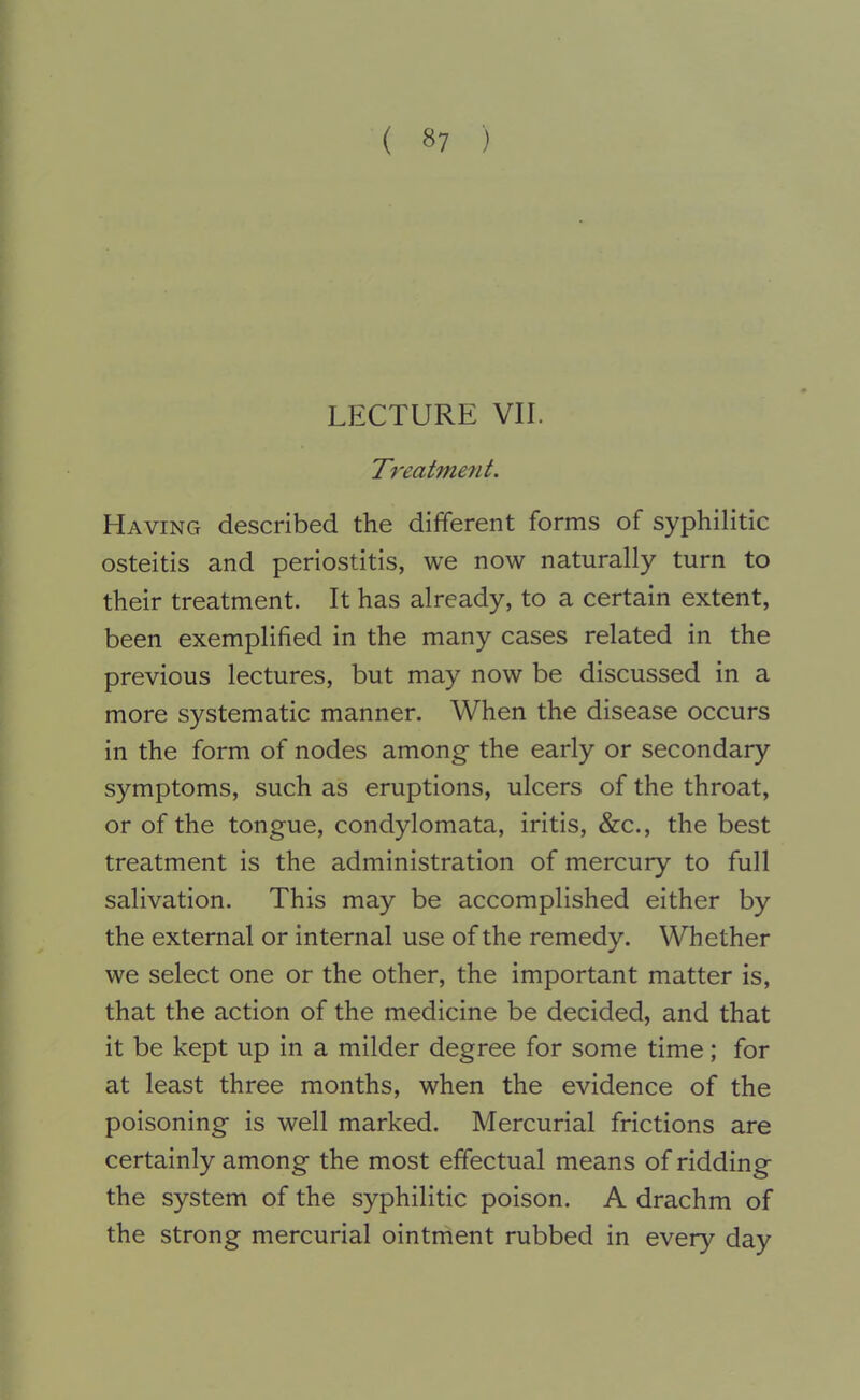 LECTURE VII. Treatme7it. Having described the different forms of syphilitic osteitis and periostitis, we now naturally turn to their treatment. It has already, to a certain extent, been exemplified in the many cases related in the previous lectures, but may now be discussed in a more systematic manner. When the disease occurs in the form of nodes among the early or secondary symptoms, such as eruptions, ulcers of the throat, or of the tongue, condylomata, iritis, &c., the best treatment is the administration of mercury to full salivation. This may be accomplished either by the external or internal use of the remedy. Whether we select one or the other, the important matter is, that the action of the medicine be decided, and that it be kept up in a milder degree for some time; for at least three months, when the evidence of the poisoning is well marked. Mercurial frictions are certainly among the most effectual means of ridding the system of the syphilitic poison. A drachm of the strong mercurial ointment rubbed in every day