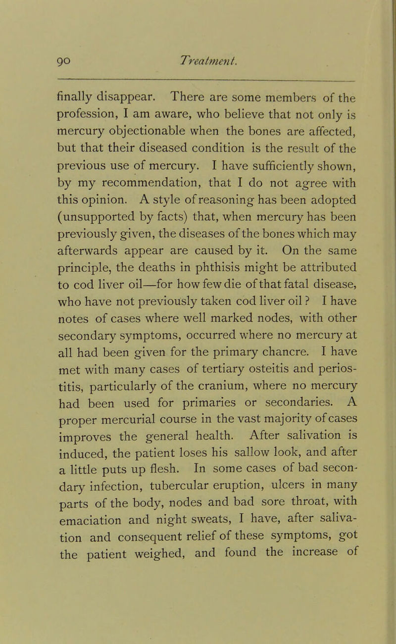 finally disappear. There are some members of the profession, I am aware, who believe that not only is mercury objectionable when the bones are affected, but that their diseased condition is the result of the previous use of mercury. I have sufficiently shown, by my recommendation, that I do not agree with this opinion. A style of reasoning has been adopted (unsupported by facts) that, when mercury has been previously given, the diseases of the bones which may afterwards appear are caused by it. On the same principle, the deaths in phthisis might be attributed to cod liver oil—for how few die of that fatal disease, who have not previously taken cod liver oil ? I have notes of cases where well marked nodes, with other secondary symptoms, occurred where no mercury at all had been given for the primary chancre. I have met with many cases of tertiary osteitis and perios- titis, particularly of the cranium, where no mercury had been used for primaries or secondaries. A proper mercurial course in the vast majority of cases improves the general health. After salivation is induced, the patient loses his sallow look, and after a little puts up flesh. In some cases of bad secon^ dary infection, tubercular eruption, ulcers in many parts of the body, nodes and bad sore throat, with emaciation and night sweats, I have, after saliva- tion and consequent relief of these symptoms, got the patient weighed, and found the increase of