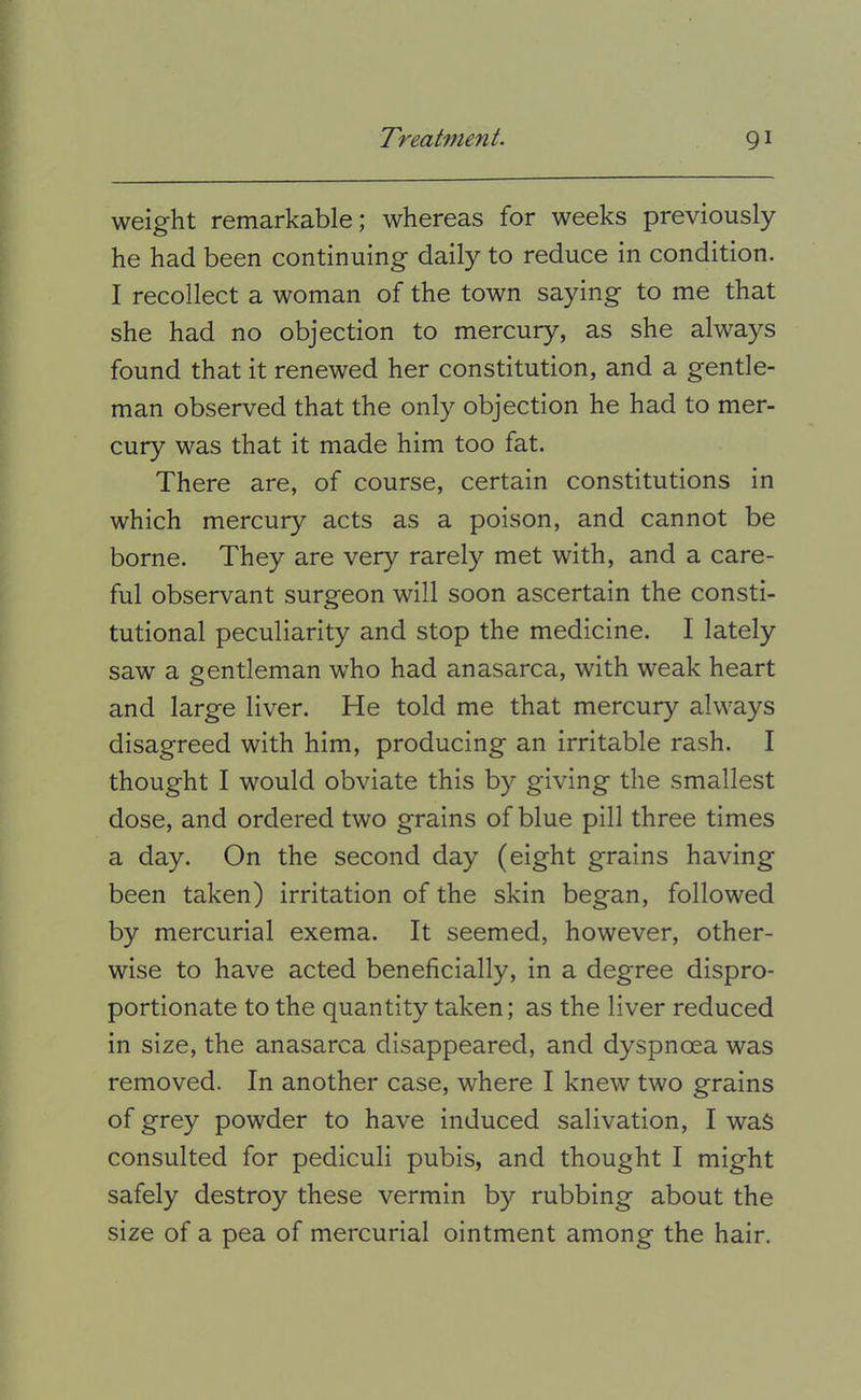 weight remarkable; whereas for weeks previously he had been continuing daily to reduce in condition. I recollect a woman of the town saying to me that she had no objection to mercury, as she always found that it renewed her constitution, and a gentle- man observed that the only objection he had to mer- cury was that it made him too fat. There are, of course, certain constitutions in which mercury acts as a poison, and cannot be borne. They are very rarely met with, and a care- ful observant surgeon will soon ascertain the consti- tutional peculiarity and stop the medicine. I lately saw a gentleman who had anasarca, with weak heart and large liver. He told me that mercury always disagreed with him, producing an irritable rash. I thought I would obviate this by giving the smallest dose, and ordered two grains of blue pill three times a day. On the second day (eight grains having been taken) irritation of the skin began, followed by mercurial exema. It seemed, however, other- wise to have acted beneficially, in a degree dispro- portionate to the quantity taken; as the liver reduced in size, the anasarca disappeared, and dyspnoea was removed. In another case, where I knew two grains of grey powder to have induced salivation, I was consulted for pediculi pubis, and thought I might safely destroy these vermin by rubbing about the size of a pea of mercurial ointment among the hair.