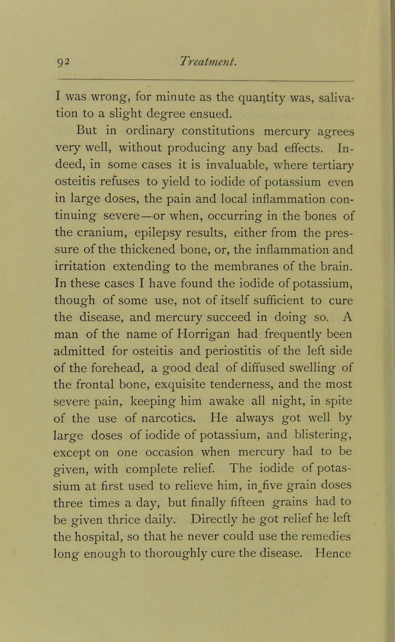 I was wrong, for minute as the quantity was, saliva- tion to a slight degree ensued. But in ordinary constitutions mercury agrees very well, without producing any bad effects. In- deed, in some cases it is invaluable, where tertiary osteitis refuses to yield to iodide of potassium even in large doses, the pain and local inflammation con- tinuing severe—or when, occurring in the bones of the cranium, epilepsy results, either from the pres- sure of the thickened bone, or, the inflammation and irritation extending to the membranes of the brain. In these cases I have found the iodide of potassium, though of some use, not of itself sufflcient to cure the disease, and mercury succeed in doing so. A man of the name of Horrigan had frequently been admitted for osteitis and periostitis of the left side of the forehead, a good deal of diffused swelling of the frontal bone, exquisite tenderness, and the most severe pain, keeping him awake all night, in spite of the use of narcotics. He always got well by large doses of iodide of potassium, and blistering, except on one occasion when mercury had to be given, with complete relief. The iodide of potas- sium at first used to relieve him, in^five grain doses three times a day, but finally fifteen grains had to be given thrice daily. Directly he got relief he left the hospital, so that he never could use the remedies long enough to thoroughly cure the disease. Hence