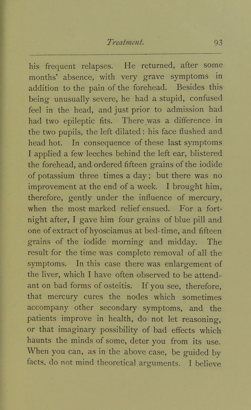 his frequent relapses. He returned, after some months’ absence, with very grave symptoms in addition to the pain of the forehead. Besides this being unusually severe, he had a stupid, confused feel in the head, and just prior to admission had had two epileptic fits. There was a difference in the two pupils, the left dilated: his face flushed and head hot. In consequence of these last symptoms I applied a few leeches behind the left ear, blistered the forehead, and ordered fifteen grains of the iodide of potassium three times a day; but there was no improvement at the end of a week. I brought him, therefore, gently under the influence of mercury, when the most marked relief ensued. For a fort- night after, I gave him four grains of blue pill and one of extract of hyosciamus at bed-time, and fifteen grains of the iodide morning and midday. The result for the time was complete removal of all the symptoms. In this case there was enlargement of the liver, which I have often observed to be attend- ant on bad forms of osteitis. If you see, therefore, that mercury cures the nodes which sometimes accompany other secondary symptoms, and the patients improve in health, do not let reasoning, or that imaginary possibility of bad effects which haunts the minds of some, deter you from its use. When you can, as in the above case, be guided by facts, do not mind theoretical arguments. I believe