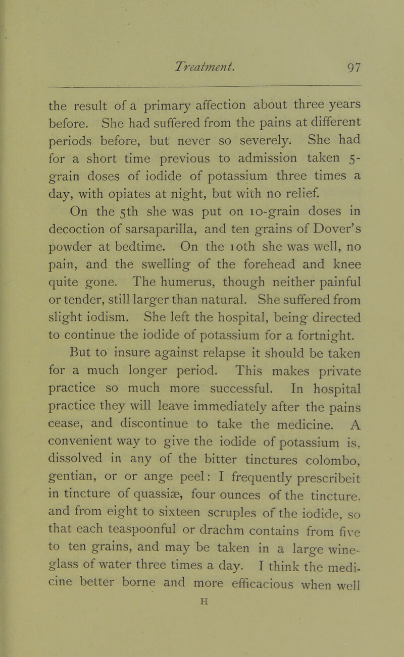 the result of a primary affection about three years before. She had suffered from the pains at different periods before, but never so severely. She had for a short time previous to admission taken 5- grain doses of iodide of potassium three times a day, with opiates at night, but with no relief. On the 5th she was put on 10-grain doses in decoction of sarsaparilla, and ten grains of Dover’s powder at bedtime. On the 10th she was w^ell, no pain, and the swelling of the forehead and knee quite gone. The humerus, though neither painful or tender, still larger than natural. She suffered from slight iodism. She left the hospital, being directed to continue the iodide of potassium for a fortnight. But to insure against relapse it should be taken for a much longer period. This makes private practice so much more successful. In hospital practice they will leave immediately after the pains cease, and discontinue to take the medicine. A convenient way to give the iodide of potassium is, dissolved in any of the bitter tinctures Colombo, gentian, or or ange peel: I frequently prescribeit in tincture of quassiae, four ounces of the tincture, and from eight to sixteen scruples of the iodide, so that each teaspoonful or drachm contains from five to ten grains, and may be taken in a large wine- glass of water three times a day. I think the medi- cine better borne and more efficacious when well H