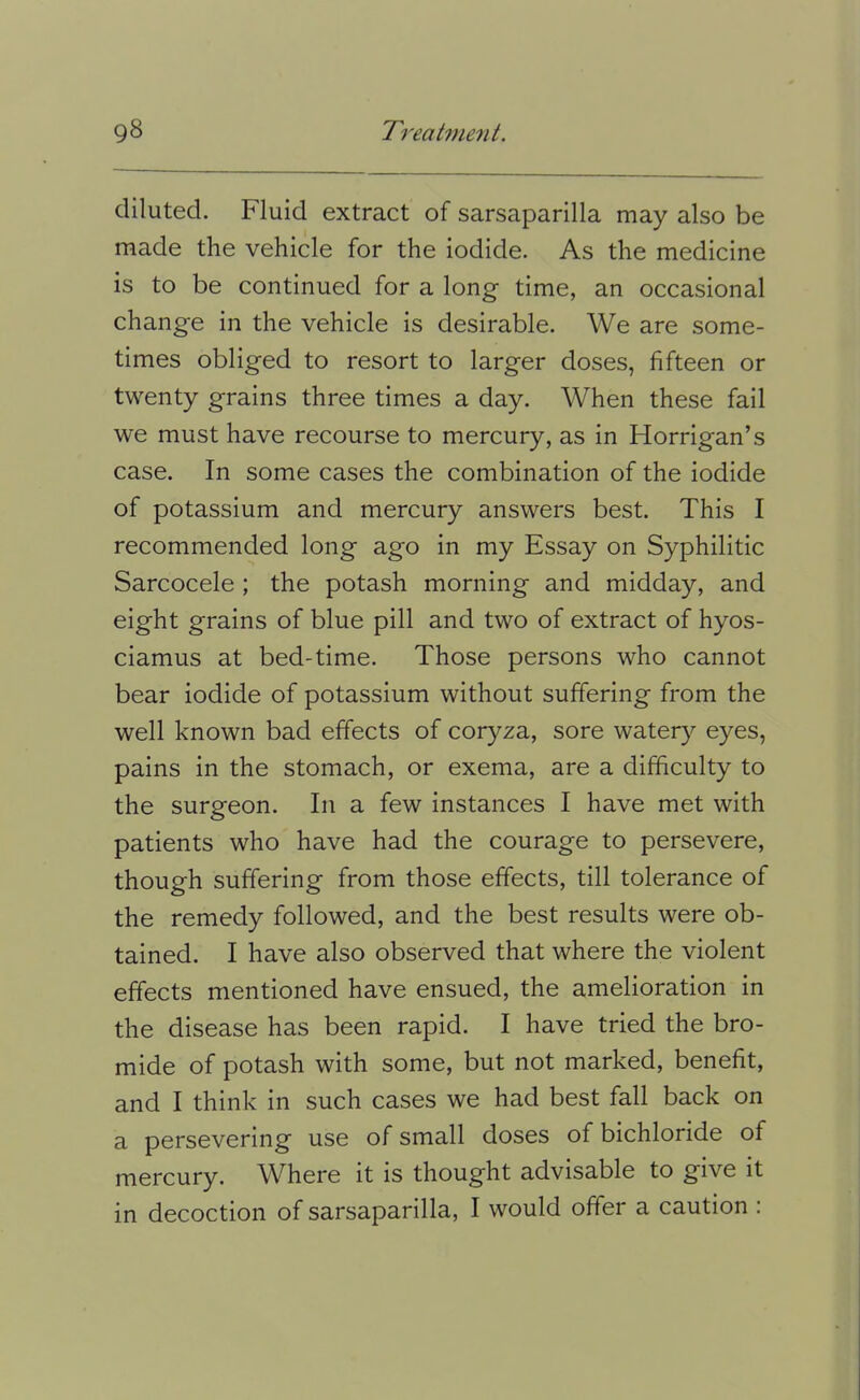 diluted. Fluid extract of sarsaparilla may also be made the vehicle for the iodide. As the medicine is to be continued for a long time, an occasional change in the vehicle is desirable. We are some- times obliged to resort to larger doses, fifteen or twenty grains three times a day. When these fail we must have recourse to mercury, as in Horrigan’s case. In some cases the combination of the iodide of potassium and mercury answers best. This I recommended long ago in my Essay on Syphilitic Sarcocele ; the potash morning and midday, and eight grains of blue pill and two of extract of hyos- ciamus at bed-time. Those persons who cannot bear iodide of potassium without suffering from the well known bad effects of coryza, sore watery eyes, pains in the stomach, or exema, are a difficulty to the surgeon. In a few instances I have met with patients who have had the courage to persevere, though suffering from those effects, till tolerance of the remedy followed, and the best results were ob- tained. I have also observed that where the violent effects mentioned have ensued, the amelioration in the disease has been rapid. I have tried the bro- mide of potash with some, but not marked, benefit, and I think in such cases we had best fall back on a persevering use of small doses of bichloride of mercury. W^here it is thought advisable to give it in decoction of sarsaparilla, I would offer a caution :