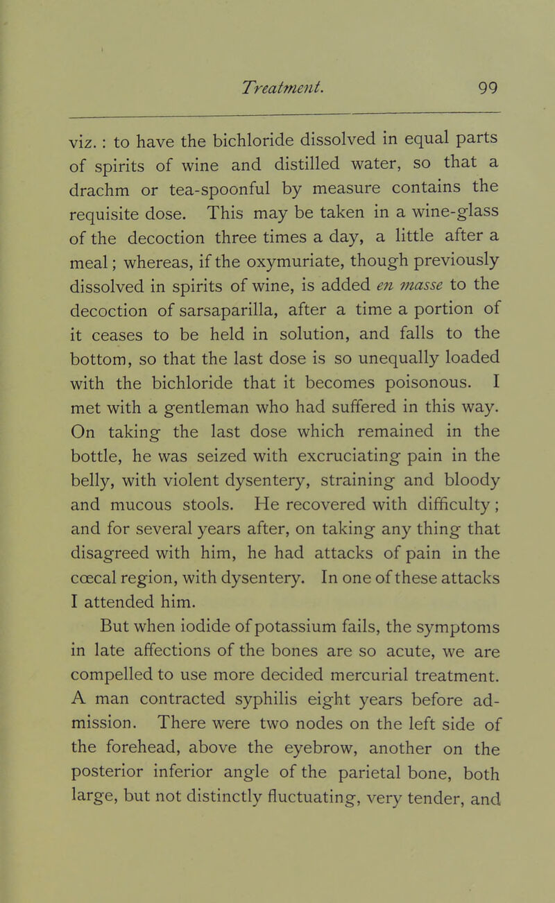 viz.: to have the bichloride dissolved in equal parts of spirits of wine and distilled water, so that a drachm or tea-spoonful by measure contains the requisite dose. This may be taken in a wine-g'lass of the decoction three times a day, a little after a meal; whereas, if the oxymuriate, though previously dissolved in spirits of wine, is added en ?nasse to the decoction of sarsaparilla, after a time a portion of it ceases to be held in solution, and falls to the bottom, so that the last dose is so unequally loaded with the bichloride that it becomes poisonous. I met with a gentleman who had suffered in this way. On taking the last dose which remained in the bottle, he was seized with excruciating pain in the belly, with violent dysentery, straining and bloody and mucous stools. He recovered with difficulty ; and for several years after, on taking any thing that disagreed with him, he had attacks of pain in the coecal region, with dysentery. In one of these attacks I attended him. But when iodide of potassium fails, the symptoms in late affections of the bones are so acute, we are compelled to use more decided mercurial treatment. A man contracted syphilis eight years before ad- mission. There were two nodes on the left side of the forehead, above the eyebrow, another on the posterior inferior angle of the parietal bone, both large, but not distinctly fluctuating, very tender, and