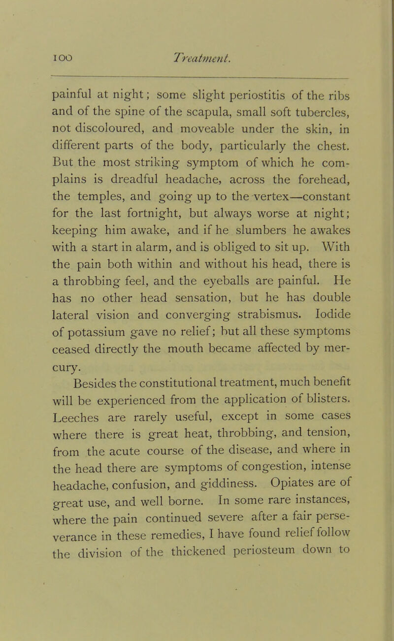 painful at night; some slight periostitis of the ribs and of the spine of the scapula, small soft tubercles, not discoloured, and moveable under the skin, in different parts of the body, particularly the chest. But the most striking symptom of which he com- plains is dreadful headache, across the forehead, the temples, and going up to the vertex—constant for the last fortnight, but always worse at night; keeping him awake, and if he slumbers he awakes with a start in alarm, and is obliged to sit up. With the pain both within and without his head, there is a throbbing feel, and the eyeballs are painful. He has no other head sensation, but he has double lateral vision and converging strabismus. Iodide of potassium gave no relief; but all these symptoms ceased directly the mouth became affected by mer- cury. Besides the constitutional treatment, much benefit will be experienced from the application of blisters. Leeches are rarely useful, except in some cases where there is great heat, throbbing, and tension, from the acute course of the disease, and where in the head there are symptoms of congestion, intense headache, confusion, and giddiness. Opiates are of great use, and well borne. In some rare instances, where the pain continued severe after a fair perse- verance in these remedies, I have found relief follow the division of the thickened periosteum down to