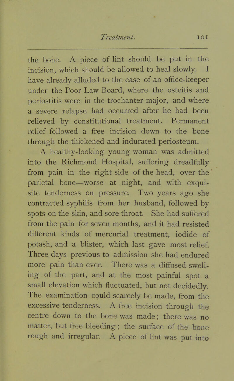 the bone. A piece of lint should be put in the incision, which should be allowed to heal slowly. I have already alluded to the case of an office-keeper under the Poor Law Board, where the osteitis and periostitis were in the trochanter major, and where a severe relapse had occurred after he had been relieved by constitutional treatment. Permanent relief followed a free incision down to the bone through the thickened and indurated periosteum. A healthy-looking young woman was admitted into the Richmond Hospital, suffering dreadfully from pain in the right side of the head, over the' parietal bone—worse at night, and with exqui- site tenderness on pressure. Two years ago she contracted syphilis from her husband, followed by spots on the skin, and sore throat. She had suffered from the pain for seven months, and it had resisted different kinds of mercurial treatment, iodide of potash, and a blister, which last gave most relief. Three days previous to adrhission she had endured more pain than ever. There was a diffused swell- ing of the part, and at the most painful spot a small elevation which fluctuated, but not decidedly. The examination could scarcely be made, from the excessive tenderness. A free incision through the centre down to the bone was made; there was no matter, but free bleeding ; the surface of the bone rough and irregular. A piece of lint was put into