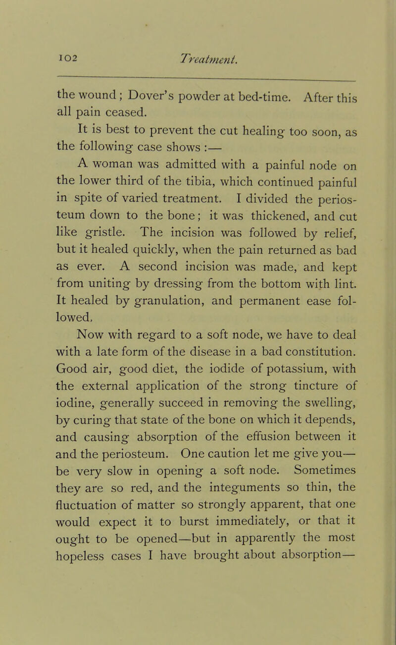the wound; Dover’s powder at bed-time. After this all pain ceased. It is best to prevent the cut healing too soon, as the following case shows :— A woman was admitted with a painful node on the lower third of the tibia, which continued painful in spite of varied treatment. I divided the perios- teum down to the bone; it was thickened, and cut like gristle. The incision was followed by relief, but it healed quickly, when the pain returned as bad as ever. A second incision was made, and kept from uniting by dressing from the bottom with lint. It healed by granulation, and permanent ease fol- lowed. Now with regard to a soft node, we have to deal with a late form of the disease in a bad constitution. Good air, good diet, the iodide of potassium, with the external application of the strong tincture of iodine, generally succeed in removing the swelling, by curing that state of the bone on which it depends, and causing absorption of the effusion between it and the periosteum. One caution let me give you— be very slow in opening a soft node. Sometimes they are so red, and the integuments so thin, the fluctuation of matter so strongly apparent, that one would expect it to burst immediately, or that it ought to be opened—but in apparently the most hopeless cases I have brought about absorption—