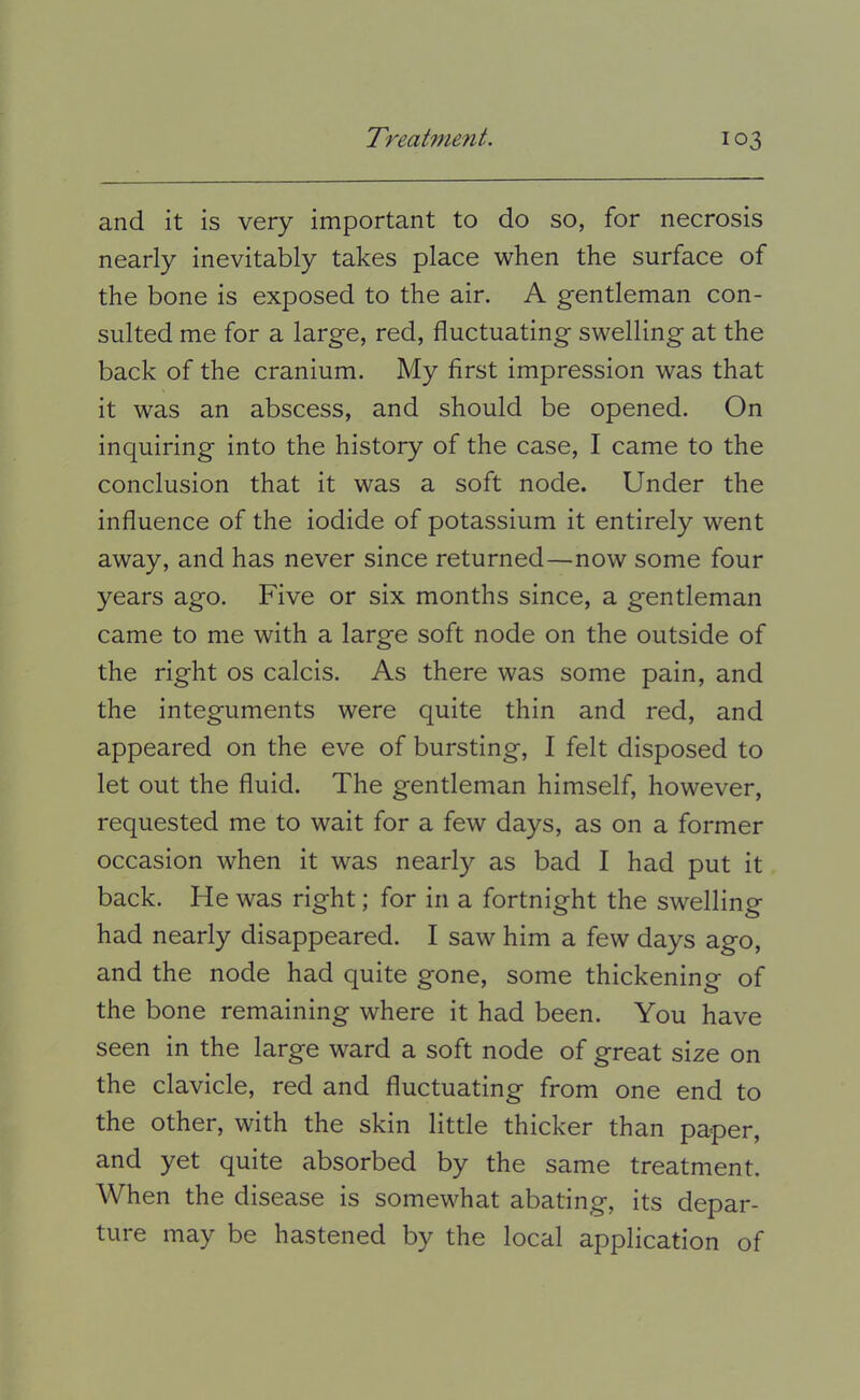 and it is very important to do so, for necrosis nearly inevitably takes place when the surface of the bone is exposed to the air. A gentleman con- sulted me for a large, red, fluctuating swelling at the back of the cranium. My first impression was that it was an abscess, and should be opened. On inquiring into the history of the case, I came to the conclusion that it was a soft node. Under the influence of the iodide of potassium it entirely went away, and has never since returned—now some four years ago. Five or six months since, a gentleman came to me with a large soft node on the outside of the right os calcis. As there was some pain, and the integuments were quite thin and red, and appeared on the eve of bursting, I felt disposed to let out the fluid. The gentleman himself, however, requested me to wait for a few days, as on a former occasion when it was nearly as bad I had put it back. He was right; for in a fortnight the swelling had nearly disappeared. I saw him a few days ago, and the node had quite gone, some thickening of the bone remaining where it had been. You have seen in the large ward a soft node of great size on the clavicle, red and fluctuating from one end to the other, with the skin little thicker than paper, and yet quite absorbed by the same treatment. When the disease is somewhat abating, its depar- ture may be hastened by the local application of