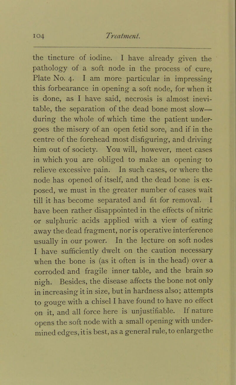 the tincture of iodine. I have already given the pathology of a soft node in the process of cure, Plate No. 4. I am more particular in impressing this forbearance in opening a soft node, for when it is done, as I have said, necrosis is almost inevi- table, the separation of the dead bone most slow— during the whole of which time the patient under- goes the misery of an open fetid sore, and if in the centre of the forehead most disfiguring, and driving him out of society. You will, however, meet cases in which you are obliged to make an opening to relieve excessive pain. In such cases, or where the node has opened of itself, and the dead bone is ex- posed, we must in the greater number of cases wait till it has become separated and fit for removal. I have been rather disappointed in the effects of nitric or sulphuric acids applied with a view of eating away the dead fragment, nor is operative interference usually in our power. In the lecture on soft nodes I have sufficiently dwelt on the caution necessary when the bone is (as it often is in the head) over a corroded and fragile inner table, and the brain so nigh. Besides, the disease affects the bone not only in increasing it in size, but in hardness also; attempts to gouge with a chisel I have found to have no effect on it, and all force here is unjustifiable. If nature opens the soft node with a small opening with under- mined edges, it is best, as a general rule, to enlarge the